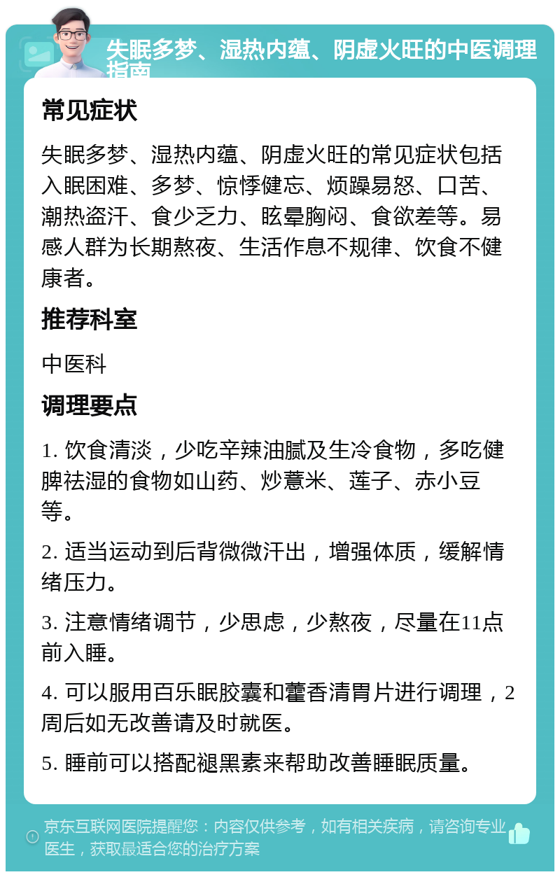 失眠多梦、湿热内蕴、阴虚火旺的中医调理指南 常见症状 失眠多梦、湿热内蕴、阴虚火旺的常见症状包括入眠困难、多梦、惊悸健忘、烦躁易怒、口苦、潮热盗汗、食少乏力、眩晕胸闷、食欲差等。易感人群为长期熬夜、生活作息不规律、饮食不健康者。 推荐科室 中医科 调理要点 1. 饮食清淡，少吃辛辣油腻及生冷食物，多吃健脾祛湿的食物如山药、炒薏米、莲子、赤小豆等。 2. 适当运动到后背微微汗出，增强体质，缓解情绪压力。 3. 注意情绪调节，少思虑，少熬夜，尽量在11点前入睡。 4. 可以服用百乐眠胶囊和藿香清胃片进行调理，2周后如无改善请及时就医。 5. 睡前可以搭配褪黑素来帮助改善睡眠质量。