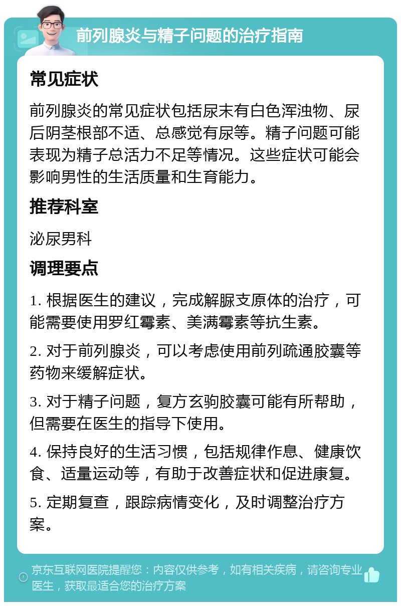 前列腺炎与精子问题的治疗指南 常见症状 前列腺炎的常见症状包括尿末有白色浑浊物、尿后阴茎根部不适、总感觉有尿等。精子问题可能表现为精子总活力不足等情况。这些症状可能会影响男性的生活质量和生育能力。 推荐科室 泌尿男科 调理要点 1. 根据医生的建议，完成解脲支原体的治疗，可能需要使用罗红霉素、美满霉素等抗生素。 2. 对于前列腺炎，可以考虑使用前列疏通胶囊等药物来缓解症状。 3. 对于精子问题，复方玄驹胶囊可能有所帮助，但需要在医生的指导下使用。 4. 保持良好的生活习惯，包括规律作息、健康饮食、适量运动等，有助于改善症状和促进康复。 5. 定期复查，跟踪病情变化，及时调整治疗方案。