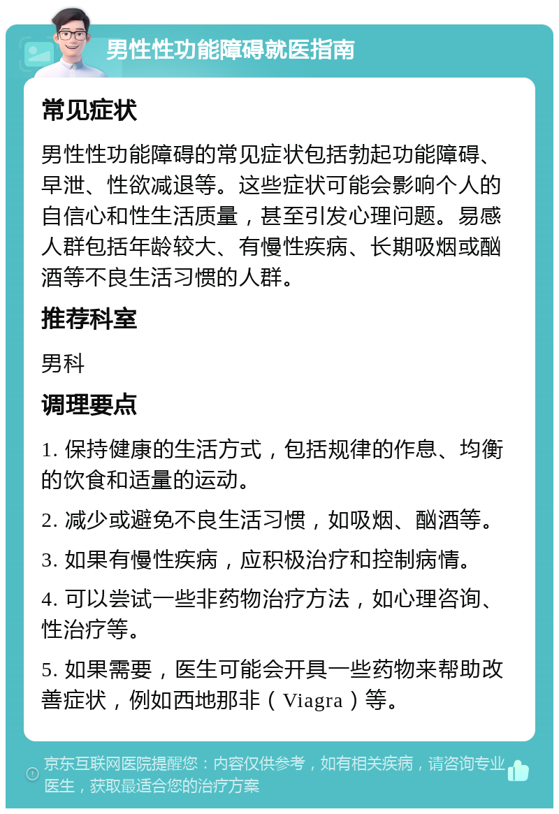 男性性功能障碍就医指南 常见症状 男性性功能障碍的常见症状包括勃起功能障碍、早泄、性欲减退等。这些症状可能会影响个人的自信心和性生活质量，甚至引发心理问题。易感人群包括年龄较大、有慢性疾病、长期吸烟或酗酒等不良生活习惯的人群。 推荐科室 男科 调理要点 1. 保持健康的生活方式，包括规律的作息、均衡的饮食和适量的运动。 2. 减少或避免不良生活习惯，如吸烟、酗酒等。 3. 如果有慢性疾病，应积极治疗和控制病情。 4. 可以尝试一些非药物治疗方法，如心理咨询、性治疗等。 5. 如果需要，医生可能会开具一些药物来帮助改善症状，例如西地那非（Viagra）等。