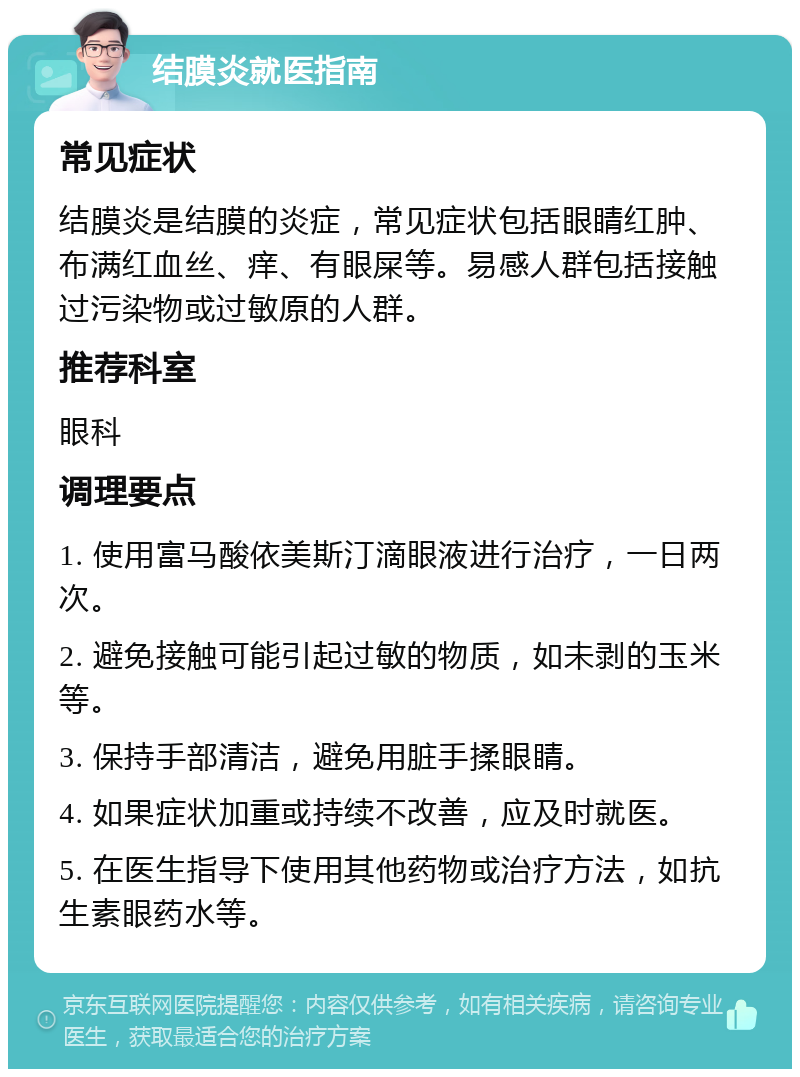 结膜炎就医指南 常见症状 结膜炎是结膜的炎症，常见症状包括眼睛红肿、布满红血丝、痒、有眼屎等。易感人群包括接触过污染物或过敏原的人群。 推荐科室 眼科 调理要点 1. 使用富马酸依美斯汀滴眼液进行治疗，一日两次。 2. 避免接触可能引起过敏的物质，如未剥的玉米等。 3. 保持手部清洁，避免用脏手揉眼睛。 4. 如果症状加重或持续不改善，应及时就医。 5. 在医生指导下使用其他药物或治疗方法，如抗生素眼药水等。