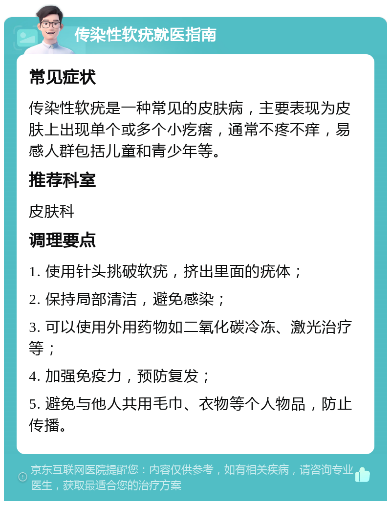 传染性软疣就医指南 常见症状 传染性软疣是一种常见的皮肤病，主要表现为皮肤上出现单个或多个小疙瘩，通常不疼不痒，易感人群包括儿童和青少年等。 推荐科室 皮肤科 调理要点 1. 使用针头挑破软疣，挤出里面的疣体； 2. 保持局部清洁，避免感染； 3. 可以使用外用药物如二氧化碳冷冻、激光治疗等； 4. 加强免疫力，预防复发； 5. 避免与他人共用毛巾、衣物等个人物品，防止传播。