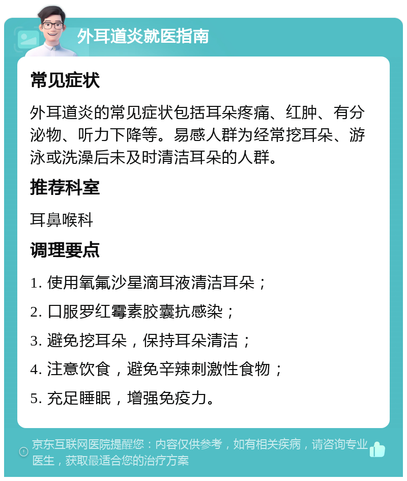 外耳道炎就医指南 常见症状 外耳道炎的常见症状包括耳朵疼痛、红肿、有分泌物、听力下降等。易感人群为经常挖耳朵、游泳或洗澡后未及时清洁耳朵的人群。 推荐科室 耳鼻喉科 调理要点 1. 使用氧氟沙星滴耳液清洁耳朵； 2. 口服罗红霉素胶囊抗感染； 3. 避免挖耳朵，保持耳朵清洁； 4. 注意饮食，避免辛辣刺激性食物； 5. 充足睡眠，增强免疫力。