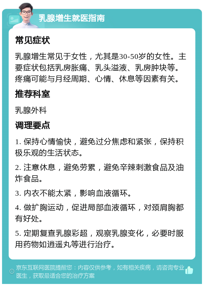 乳腺增生就医指南 常见症状 乳腺增生常见于女性，尤其是30-50岁的女性。主要症状包括乳房胀痛、乳头溢液、乳房肿块等。疼痛可能与月经周期、心情、休息等因素有关。 推荐科室 乳腺外科 调理要点 1. 保持心情愉快，避免过分焦虑和紧张，保持积极乐观的生活状态。 2. 注意休息，避免劳累，避免辛辣刺激食品及油炸食品。 3. 内衣不能太紧，影响血液循环。 4. 做扩胸运动，促进局部血液循环，对颈肩胸都有好处。 5. 定期复查乳腺彩超，观察乳腺变化，必要时服用药物如逍遥丸等进行治疗。