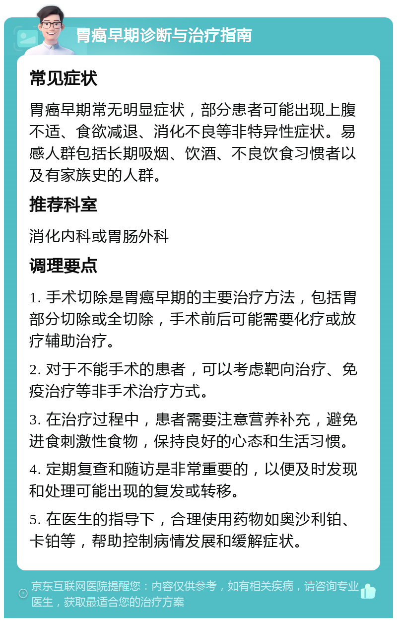 胃癌早期诊断与治疗指南 常见症状 胃癌早期常无明显症状，部分患者可能出现上腹不适、食欲减退、消化不良等非特异性症状。易感人群包括长期吸烟、饮酒、不良饮食习惯者以及有家族史的人群。 推荐科室 消化内科或胃肠外科 调理要点 1. 手术切除是胃癌早期的主要治疗方法，包括胃部分切除或全切除，手术前后可能需要化疗或放疗辅助治疗。 2. 对于不能手术的患者，可以考虑靶向治疗、免疫治疗等非手术治疗方式。 3. 在治疗过程中，患者需要注意营养补充，避免进食刺激性食物，保持良好的心态和生活习惯。 4. 定期复查和随访是非常重要的，以便及时发现和处理可能出现的复发或转移。 5. 在医生的指导下，合理使用药物如奥沙利铂、卡铂等，帮助控制病情发展和缓解症状。