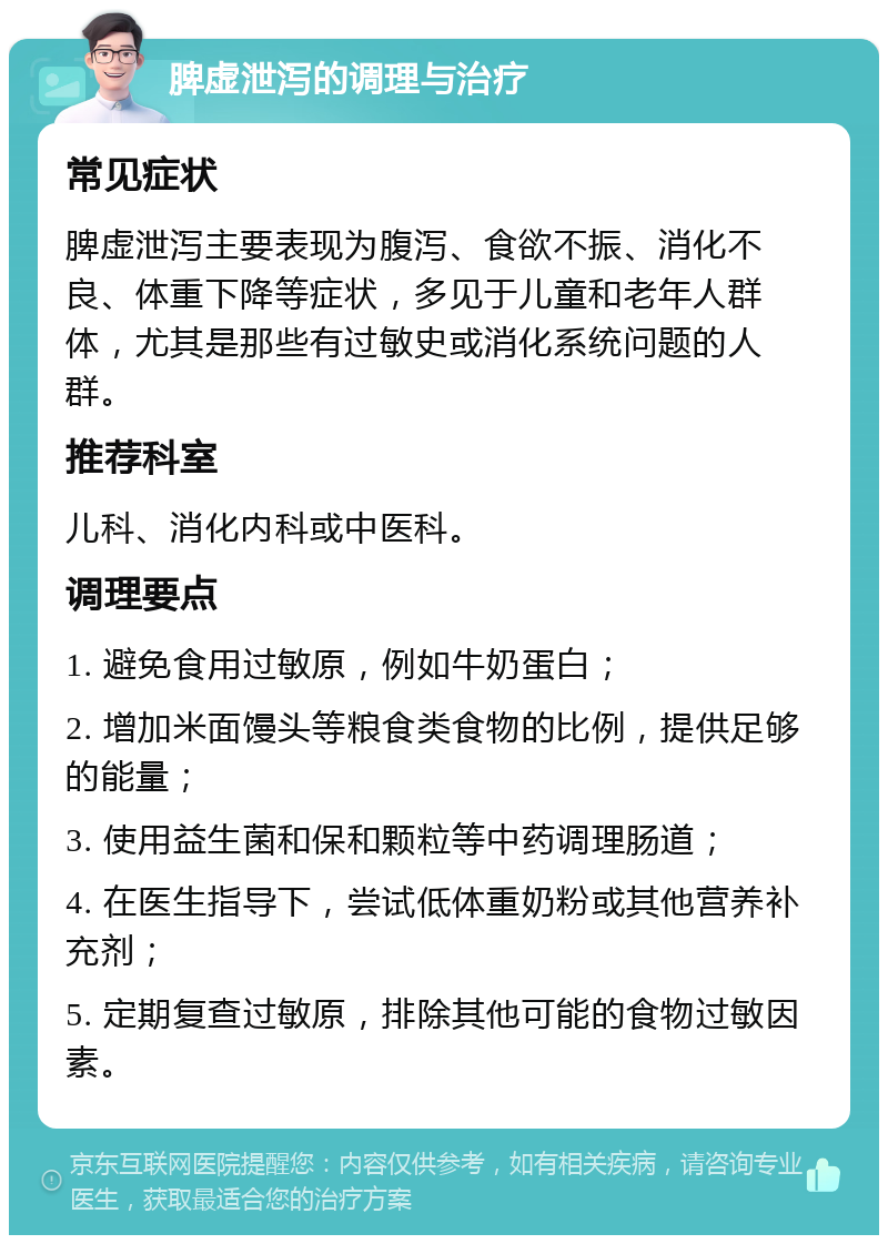 脾虚泄泻的调理与治疗 常见症状 脾虚泄泻主要表现为腹泻、食欲不振、消化不良、体重下降等症状，多见于儿童和老年人群体，尤其是那些有过敏史或消化系统问题的人群。 推荐科室 儿科、消化内科或中医科。 调理要点 1. 避免食用过敏原，例如牛奶蛋白； 2. 增加米面馒头等粮食类食物的比例，提供足够的能量； 3. 使用益生菌和保和颗粒等中药调理肠道； 4. 在医生指导下，尝试低体重奶粉或其他营养补充剂； 5. 定期复查过敏原，排除其他可能的食物过敏因素。