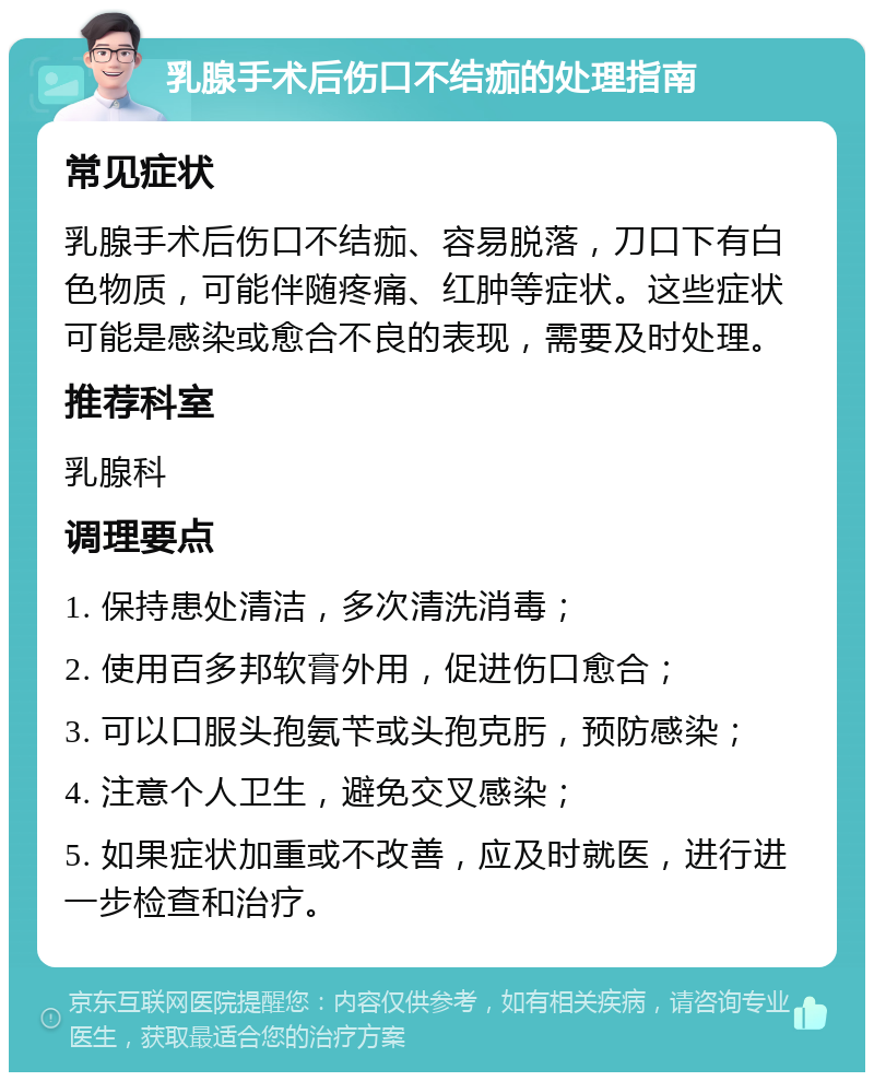 乳腺手术后伤口不结痂的处理指南 常见症状 乳腺手术后伤口不结痂、容易脱落，刀口下有白色物质，可能伴随疼痛、红肿等症状。这些症状可能是感染或愈合不良的表现，需要及时处理。 推荐科室 乳腺科 调理要点 1. 保持患处清洁，多次清洗消毒； 2. 使用百多邦软膏外用，促进伤口愈合； 3. 可以口服头孢氨苄或头孢克肟，预防感染； 4. 注意个人卫生，避免交叉感染； 5. 如果症状加重或不改善，应及时就医，进行进一步检查和治疗。