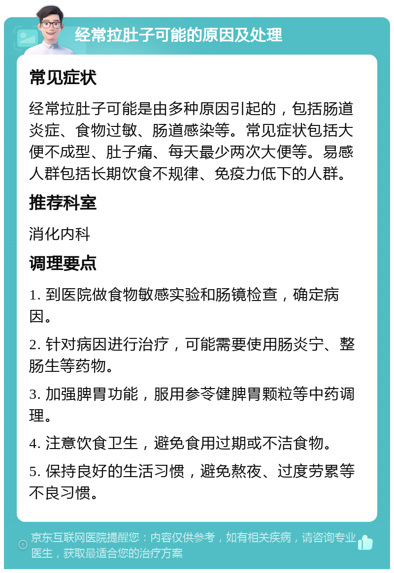 经常拉肚子可能的原因及处理 常见症状 经常拉肚子可能是由多种原因引起的，包括肠道炎症、食物过敏、肠道感染等。常见症状包括大便不成型、肚子痛、每天最少两次大便等。易感人群包括长期饮食不规律、免疫力低下的人群。 推荐科室 消化内科 调理要点 1. 到医院做食物敏感实验和肠镜检查，确定病因。 2. 针对病因进行治疗，可能需要使用肠炎宁、整肠生等药物。 3. 加强脾胃功能，服用参苓健脾胃颗粒等中药调理。 4. 注意饮食卫生，避免食用过期或不洁食物。 5. 保持良好的生活习惯，避免熬夜、过度劳累等不良习惯。