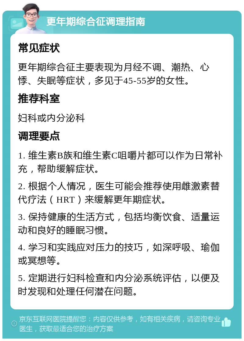 更年期综合征调理指南 常见症状 更年期综合征主要表现为月经不调、潮热、心悸、失眠等症状，多见于45-55岁的女性。 推荐科室 妇科或内分泌科 调理要点 1. 维生素B族和维生素C咀嚼片都可以作为日常补充，帮助缓解症状。 2. 根据个人情况，医生可能会推荐使用雌激素替代疗法（HRT）来缓解更年期症状。 3. 保持健康的生活方式，包括均衡饮食、适量运动和良好的睡眠习惯。 4. 学习和实践应对压力的技巧，如深呼吸、瑜伽或冥想等。 5. 定期进行妇科检查和内分泌系统评估，以便及时发现和处理任何潜在问题。