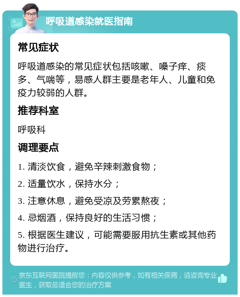 呼吸道感染就医指南 常见症状 呼吸道感染的常见症状包括咳嗽、嗓子痒、痰多、气喘等，易感人群主要是老年人、儿童和免疫力较弱的人群。 推荐科室 呼吸科 调理要点 1. 清淡饮食，避免辛辣刺激食物； 2. 适量饮水，保持水分； 3. 注意休息，避免受凉及劳累熬夜； 4. 忌烟酒，保持良好的生活习惯； 5. 根据医生建议，可能需要服用抗生素或其他药物进行治疗。