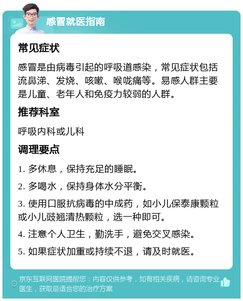 感冒就医指南 常见症状 感冒是由病毒引起的呼吸道感染，常见症状包括流鼻涕、发烧、咳嗽、喉咙痛等。易感人群主要是儿童、老年人和免疫力较弱的人群。 推荐科室 呼吸内科或儿科 调理要点 1. 多休息，保持充足的睡眠。 2. 多喝水，保持身体水分平衡。 3. 使用口服抗病毒的中成药，如小儿保泰康颗粒或小儿豉翘清热颗粒，选一种即可。 4. 注意个人卫生，勤洗手，避免交叉感染。 5. 如果症状加重或持续不退，请及时就医。