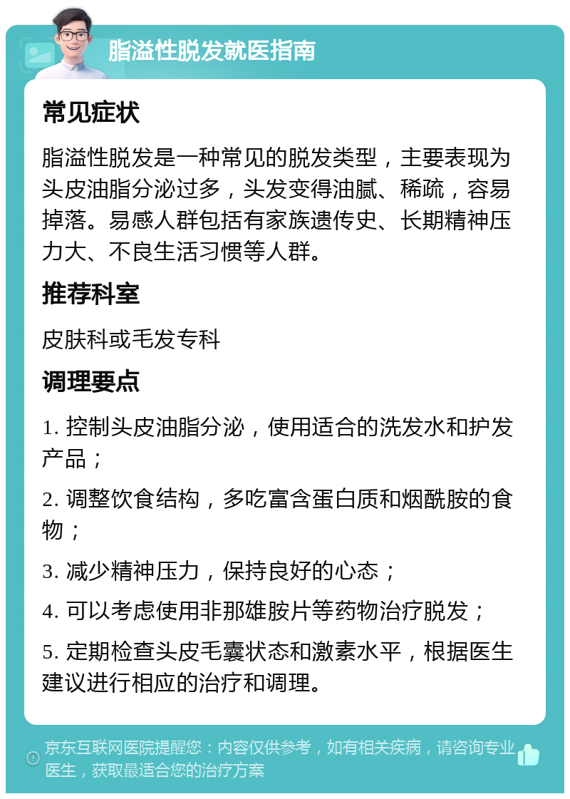 脂溢性脱发就医指南 常见症状 脂溢性脱发是一种常见的脱发类型，主要表现为头皮油脂分泌过多，头发变得油腻、稀疏，容易掉落。易感人群包括有家族遗传史、长期精神压力大、不良生活习惯等人群。 推荐科室 皮肤科或毛发专科 调理要点 1. 控制头皮油脂分泌，使用适合的洗发水和护发产品； 2. 调整饮食结构，多吃富含蛋白质和烟酰胺的食物； 3. 减少精神压力，保持良好的心态； 4. 可以考虑使用非那雄胺片等药物治疗脱发； 5. 定期检查头皮毛囊状态和激素水平，根据医生建议进行相应的治疗和调理。