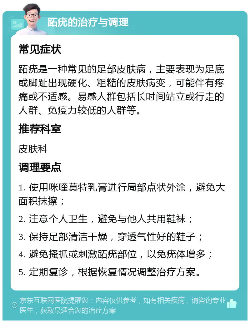 跖疣的治疗与调理 常见症状 跖疣是一种常见的足部皮肤病，主要表现为足底或脚趾出现硬化、粗糙的皮肤病变，可能伴有疼痛或不适感。易感人群包括长时间站立或行走的人群、免疫力较低的人群等。 推荐科室 皮肤科 调理要点 1. 使用咪喹莫特乳膏进行局部点状外涂，避免大面积抹擦； 2. 注意个人卫生，避免与他人共用鞋袜； 3. 保持足部清洁干燥，穿透气性好的鞋子； 4. 避免搔抓或刺激跖疣部位，以免疣体增多； 5. 定期复诊，根据恢复情况调整治疗方案。