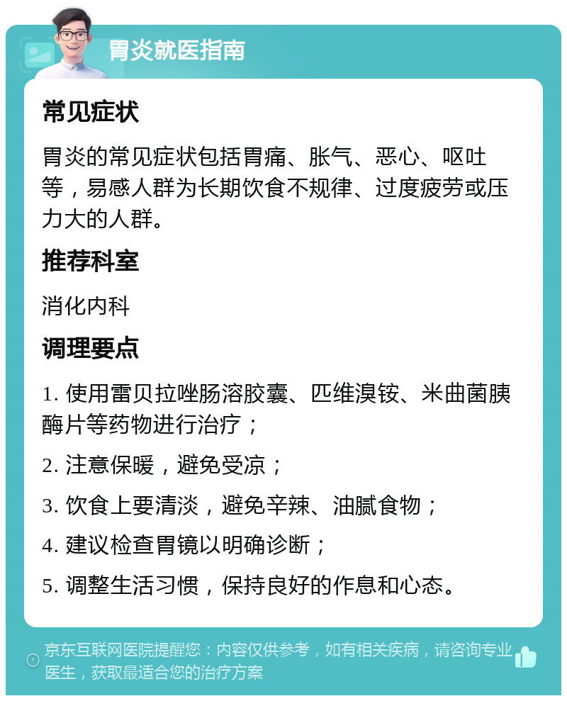 胃炎就医指南 常见症状 胃炎的常见症状包括胃痛、胀气、恶心、呕吐等，易感人群为长期饮食不规律、过度疲劳或压力大的人群。 推荐科室 消化内科 调理要点 1. 使用雷贝拉唑肠溶胶囊、匹维溴铵、米曲菌胰酶片等药物进行治疗； 2. 注意保暖，避免受凉； 3. 饮食上要清淡，避免辛辣、油腻食物； 4. 建议检查胃镜以明确诊断； 5. 调整生活习惯，保持良好的作息和心态。