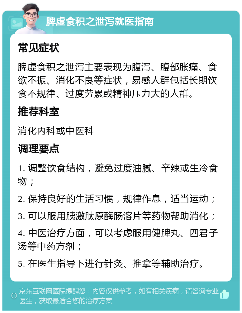 脾虚食积之泄泻就医指南 常见症状 脾虚食积之泄泻主要表现为腹泻、腹部胀痛、食欲不振、消化不良等症状，易感人群包括长期饮食不规律、过度劳累或精神压力大的人群。 推荐科室 消化内科或中医科 调理要点 1. 调整饮食结构，避免过度油腻、辛辣或生冷食物； 2. 保持良好的生活习惯，规律作息，适当运动； 3. 可以服用胰激肽原酶肠溶片等药物帮助消化； 4. 中医治疗方面，可以考虑服用健脾丸、四君子汤等中药方剂； 5. 在医生指导下进行针灸、推拿等辅助治疗。