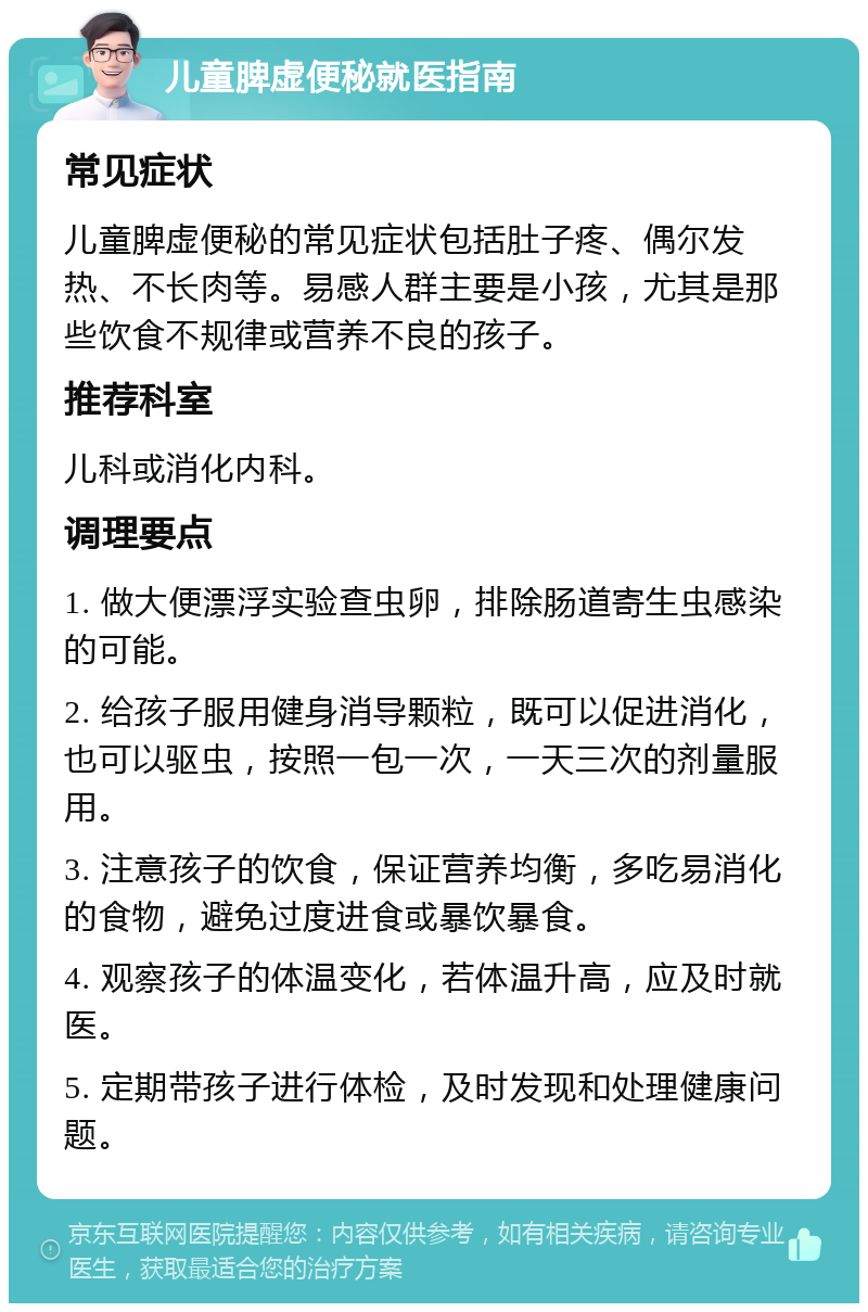 儿童脾虚便秘就医指南 常见症状 儿童脾虚便秘的常见症状包括肚子疼、偶尔发热、不长肉等。易感人群主要是小孩，尤其是那些饮食不规律或营养不良的孩子。 推荐科室 儿科或消化内科。 调理要点 1. 做大便漂浮实验查虫卵，排除肠道寄生虫感染的可能。 2. 给孩子服用健身消导颗粒，既可以促进消化，也可以驱虫，按照一包一次，一天三次的剂量服用。 3. 注意孩子的饮食，保证营养均衡，多吃易消化的食物，避免过度进食或暴饮暴食。 4. 观察孩子的体温变化，若体温升高，应及时就医。 5. 定期带孩子进行体检，及时发现和处理健康问题。