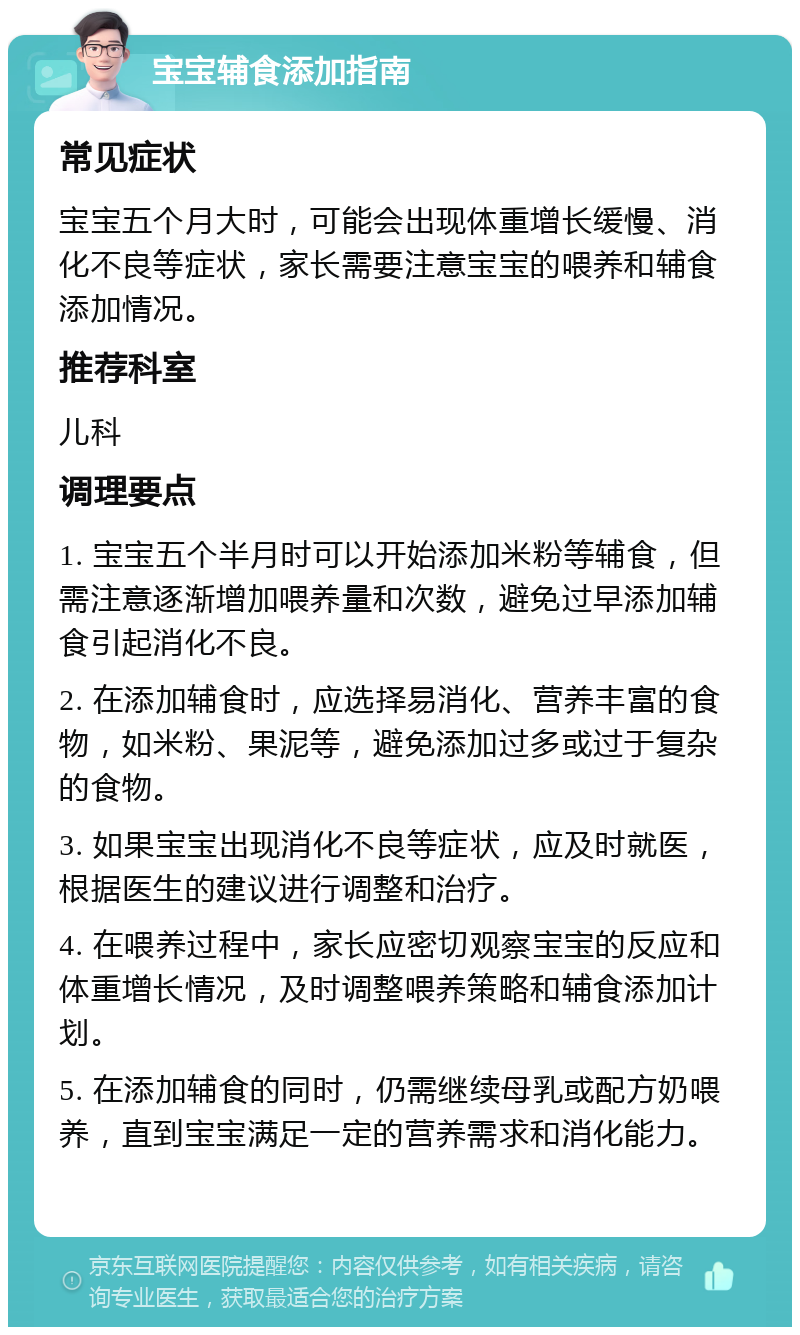 宝宝辅食添加指南 常见症状 宝宝五个月大时，可能会出现体重增长缓慢、消化不良等症状，家长需要注意宝宝的喂养和辅食添加情况。 推荐科室 儿科 调理要点 1. 宝宝五个半月时可以开始添加米粉等辅食，但需注意逐渐增加喂养量和次数，避免过早添加辅食引起消化不良。 2. 在添加辅食时，应选择易消化、营养丰富的食物，如米粉、果泥等，避免添加过多或过于复杂的食物。 3. 如果宝宝出现消化不良等症状，应及时就医，根据医生的建议进行调整和治疗。 4. 在喂养过程中，家长应密切观察宝宝的反应和体重增长情况，及时调整喂养策略和辅食添加计划。 5. 在添加辅食的同时，仍需继续母乳或配方奶喂养，直到宝宝满足一定的营养需求和消化能力。