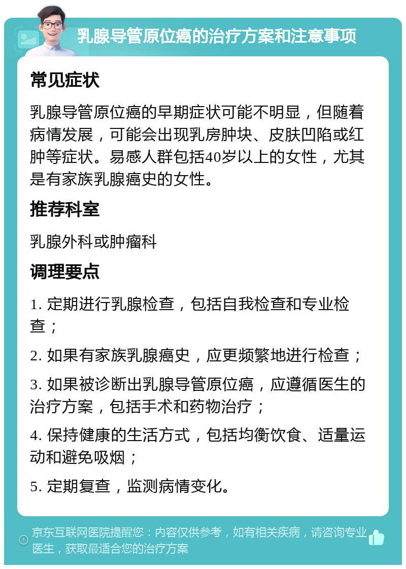 乳腺导管原位癌的治疗方案和注意事项 常见症状 乳腺导管原位癌的早期症状可能不明显，但随着病情发展，可能会出现乳房肿块、皮肤凹陷或红肿等症状。易感人群包括40岁以上的女性，尤其是有家族乳腺癌史的女性。 推荐科室 乳腺外科或肿瘤科 调理要点 1. 定期进行乳腺检查，包括自我检查和专业检查； 2. 如果有家族乳腺癌史，应更频繁地进行检查； 3. 如果被诊断出乳腺导管原位癌，应遵循医生的治疗方案，包括手术和药物治疗； 4. 保持健康的生活方式，包括均衡饮食、适量运动和避免吸烟； 5. 定期复查，监测病情变化。