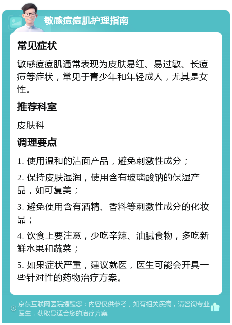 敏感痘痘肌护理指南 常见症状 敏感痘痘肌通常表现为皮肤易红、易过敏、长痘痘等症状，常见于青少年和年轻成人，尤其是女性。 推荐科室 皮肤科 调理要点 1. 使用温和的洁面产品，避免刺激性成分； 2. 保持皮肤湿润，使用含有玻璃酸钠的保湿产品，如可复美； 3. 避免使用含有酒精、香料等刺激性成分的化妆品； 4. 饮食上要注意，少吃辛辣、油腻食物，多吃新鲜水果和蔬菜； 5. 如果症状严重，建议就医，医生可能会开具一些针对性的药物治疗方案。