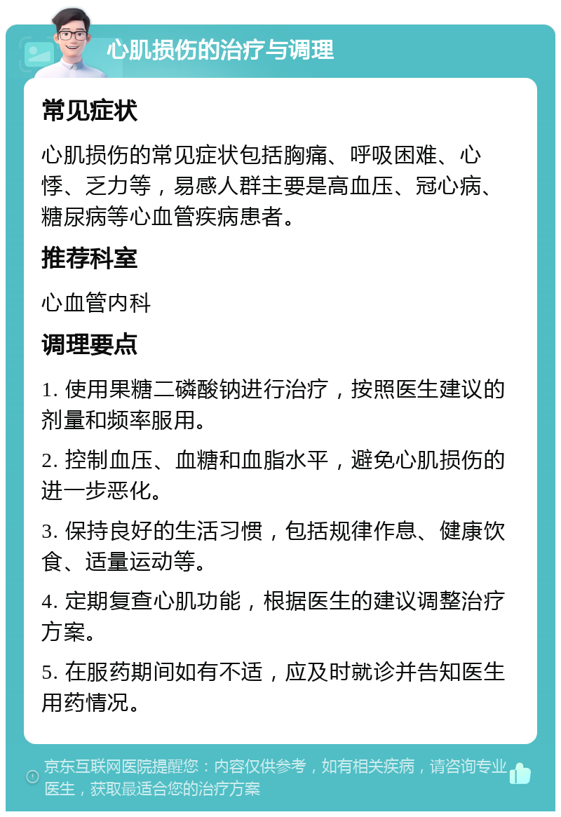 心肌损伤的治疗与调理 常见症状 心肌损伤的常见症状包括胸痛、呼吸困难、心悸、乏力等，易感人群主要是高血压、冠心病、糖尿病等心血管疾病患者。 推荐科室 心血管内科 调理要点 1. 使用果糖二磷酸钠进行治疗，按照医生建议的剂量和频率服用。 2. 控制血压、血糖和血脂水平，避免心肌损伤的进一步恶化。 3. 保持良好的生活习惯，包括规律作息、健康饮食、适量运动等。 4. 定期复查心肌功能，根据医生的建议调整治疗方案。 5. 在服药期间如有不适，应及时就诊并告知医生用药情况。