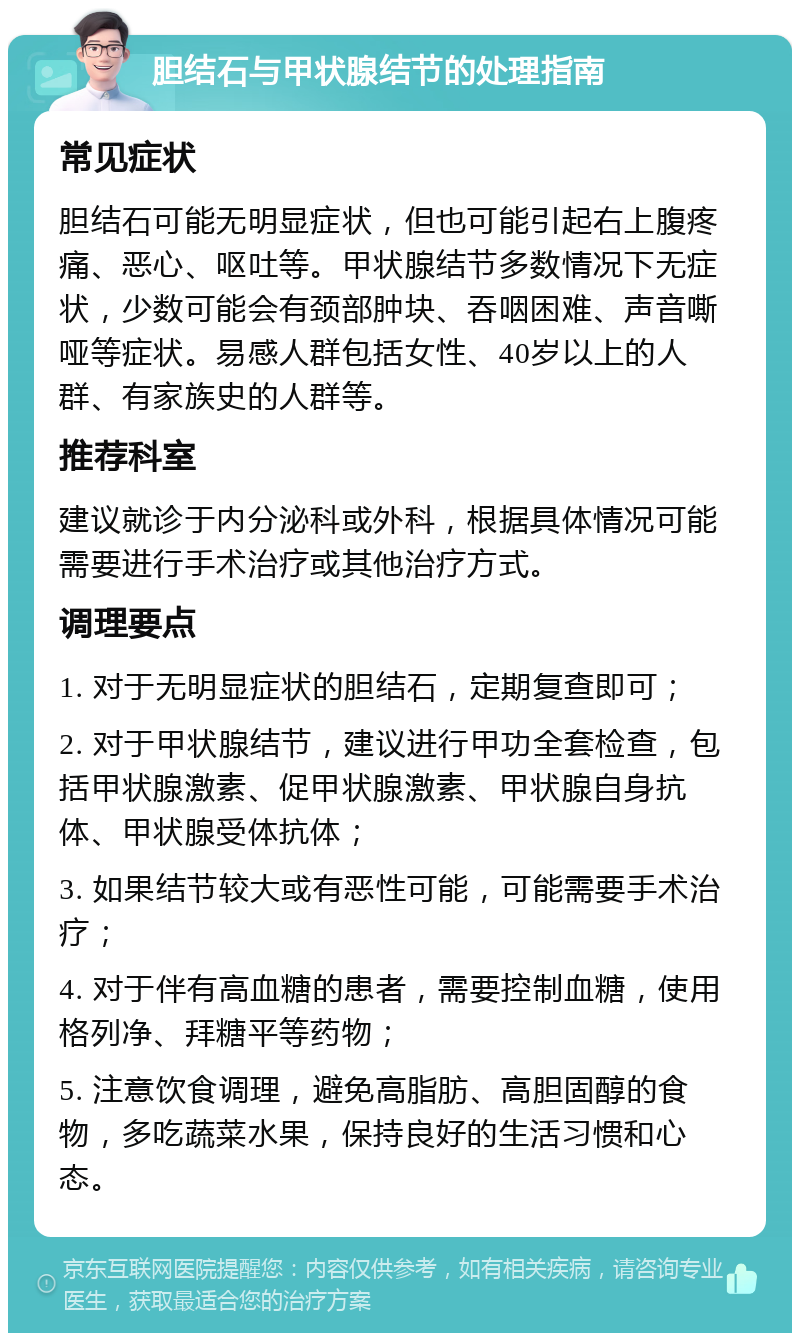 胆结石与甲状腺结节的处理指南 常见症状 胆结石可能无明显症状，但也可能引起右上腹疼痛、恶心、呕吐等。甲状腺结节多数情况下无症状，少数可能会有颈部肿块、吞咽困难、声音嘶哑等症状。易感人群包括女性、40岁以上的人群、有家族史的人群等。 推荐科室 建议就诊于内分泌科或外科，根据具体情况可能需要进行手术治疗或其他治疗方式。 调理要点 1. 对于无明显症状的胆结石，定期复查即可； 2. 对于甲状腺结节，建议进行甲功全套检查，包括甲状腺激素、促甲状腺激素、甲状腺自身抗体、甲状腺受体抗体； 3. 如果结节较大或有恶性可能，可能需要手术治疗； 4. 对于伴有高血糖的患者，需要控制血糖，使用格列净、拜糖平等药物； 5. 注意饮食调理，避免高脂肪、高胆固醇的食物，多吃蔬菜水果，保持良好的生活习惯和心态。