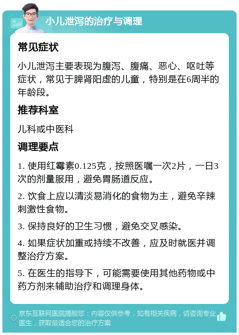 小儿泄泻的治疗与调理 常见症状 小儿泄泻主要表现为腹泻、腹痛、恶心、呕吐等症状，常见于脾肾阳虚的儿童，特别是在6周半的年龄段。 推荐科室 儿科或中医科 调理要点 1. 使用红霉素0.125克，按照医嘱一次2片，一日3次的剂量服用，避免胃肠道反应。 2. 饮食上应以清淡易消化的食物为主，避免辛辣刺激性食物。 3. 保持良好的卫生习惯，避免交叉感染。 4. 如果症状加重或持续不改善，应及时就医并调整治疗方案。 5. 在医生的指导下，可能需要使用其他药物或中药方剂来辅助治疗和调理身体。