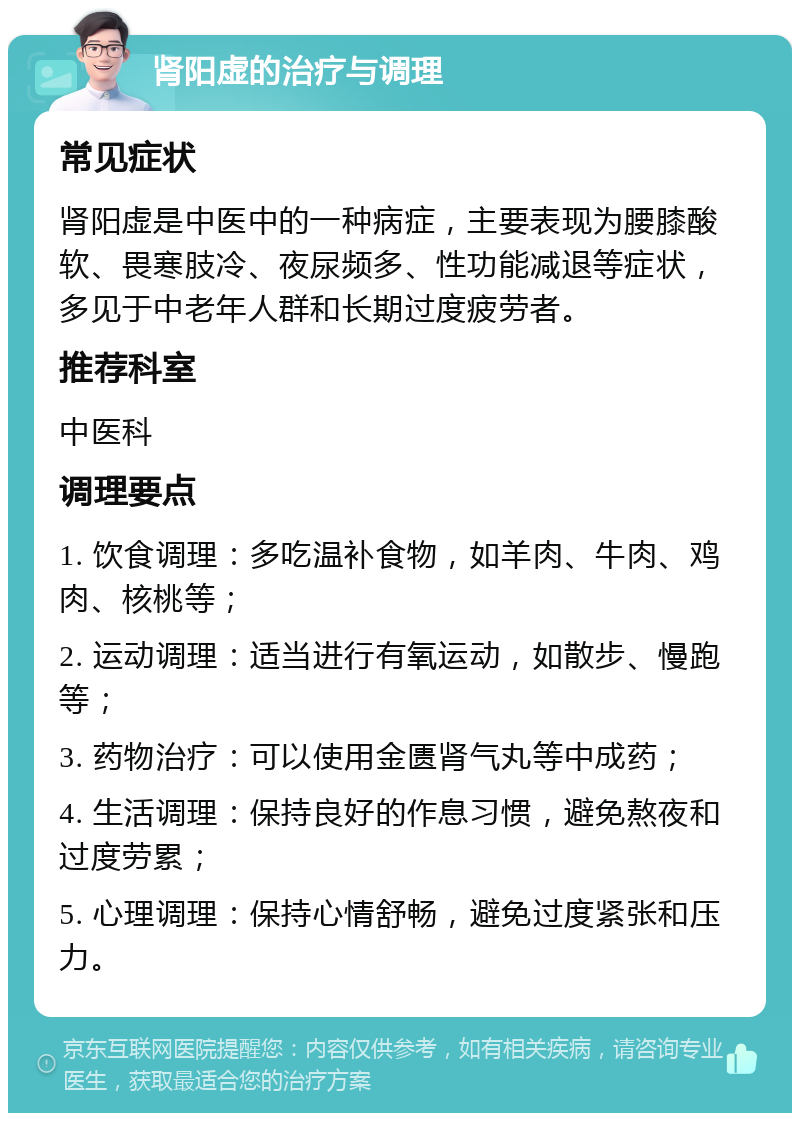 肾阳虚的治疗与调理 常见症状 肾阳虚是中医中的一种病症，主要表现为腰膝酸软、畏寒肢冷、夜尿频多、性功能减退等症状，多见于中老年人群和长期过度疲劳者。 推荐科室 中医科 调理要点 1. 饮食调理：多吃温补食物，如羊肉、牛肉、鸡肉、核桃等； 2. 运动调理：适当进行有氧运动，如散步、慢跑等； 3. 药物治疗：可以使用金匮肾气丸等中成药； 4. 生活调理：保持良好的作息习惯，避免熬夜和过度劳累； 5. 心理调理：保持心情舒畅，避免过度紧张和压力。