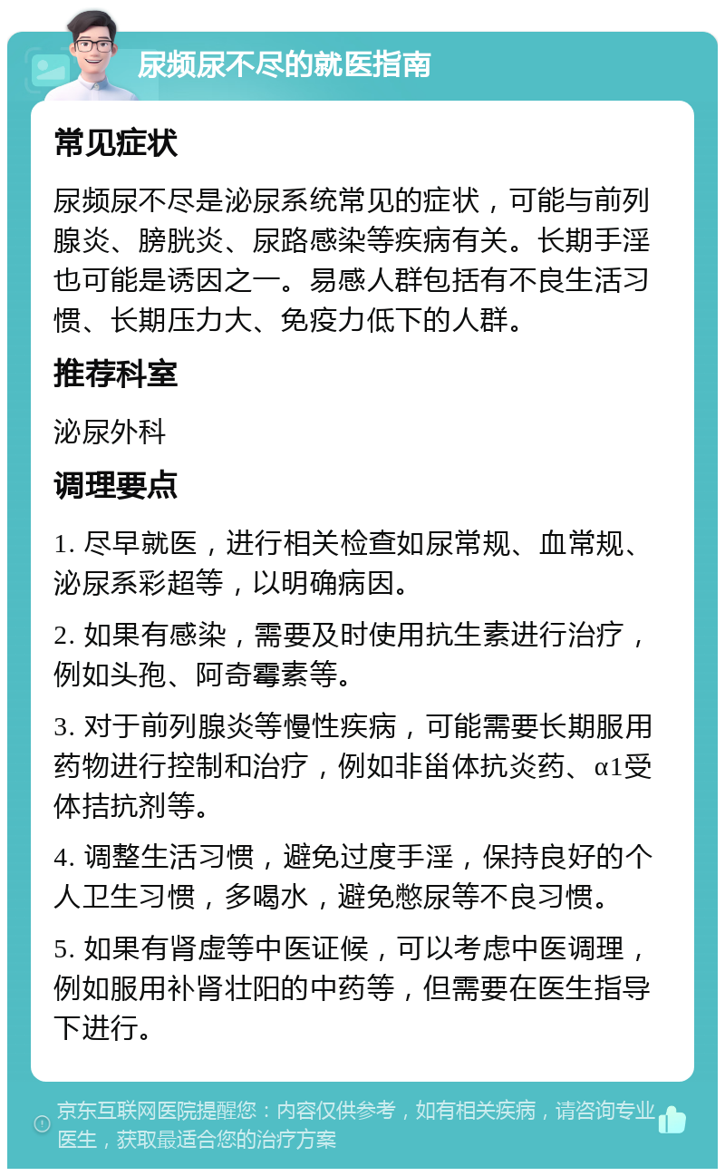 尿频尿不尽的就医指南 常见症状 尿频尿不尽是泌尿系统常见的症状，可能与前列腺炎、膀胱炎、尿路感染等疾病有关。长期手淫也可能是诱因之一。易感人群包括有不良生活习惯、长期压力大、免疫力低下的人群。 推荐科室 泌尿外科 调理要点 1. 尽早就医，进行相关检查如尿常规、血常规、泌尿系彩超等，以明确病因。 2. 如果有感染，需要及时使用抗生素进行治疗，例如头孢、阿奇霉素等。 3. 对于前列腺炎等慢性疾病，可能需要长期服用药物进行控制和治疗，例如非甾体抗炎药、α1受体拮抗剂等。 4. 调整生活习惯，避免过度手淫，保持良好的个人卫生习惯，多喝水，避免憋尿等不良习惯。 5. 如果有肾虚等中医证候，可以考虑中医调理，例如服用补肾壮阳的中药等，但需要在医生指导下进行。