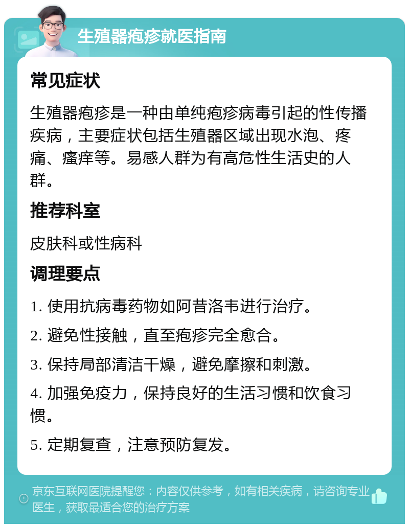 生殖器疱疹就医指南 常见症状 生殖器疱疹是一种由单纯疱疹病毒引起的性传播疾病，主要症状包括生殖器区域出现水泡、疼痛、瘙痒等。易感人群为有高危性生活史的人群。 推荐科室 皮肤科或性病科 调理要点 1. 使用抗病毒药物如阿昔洛韦进行治疗。 2. 避免性接触，直至疱疹完全愈合。 3. 保持局部清洁干燥，避免摩擦和刺激。 4. 加强免疫力，保持良好的生活习惯和饮食习惯。 5. 定期复查，注意预防复发。