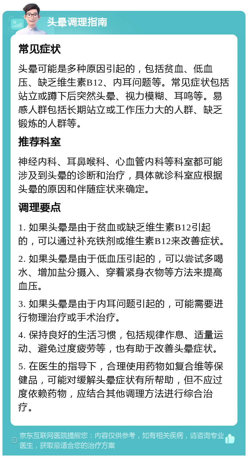 头晕调理指南 常见症状 头晕可能是多种原因引起的，包括贫血、低血压、缺乏维生素B12、内耳问题等。常见症状包括站立或蹲下后突然头晕、视力模糊、耳鸣等。易感人群包括长期站立或工作压力大的人群、缺乏锻炼的人群等。 推荐科室 神经内科、耳鼻喉科、心血管内科等科室都可能涉及到头晕的诊断和治疗，具体就诊科室应根据头晕的原因和伴随症状来确定。 调理要点 1. 如果头晕是由于贫血或缺乏维生素B12引起的，可以通过补充铁剂或维生素B12来改善症状。 2. 如果头晕是由于低血压引起的，可以尝试多喝水、增加盐分摄入、穿着紧身衣物等方法来提高血压。 3. 如果头晕是由于内耳问题引起的，可能需要进行物理治疗或手术治疗。 4. 保持良好的生活习惯，包括规律作息、适量运动、避免过度疲劳等，也有助于改善头晕症状。 5. 在医生的指导下，合理使用药物如复合维等保健品，可能对缓解头晕症状有所帮助，但不应过度依赖药物，应结合其他调理方法进行综合治疗。