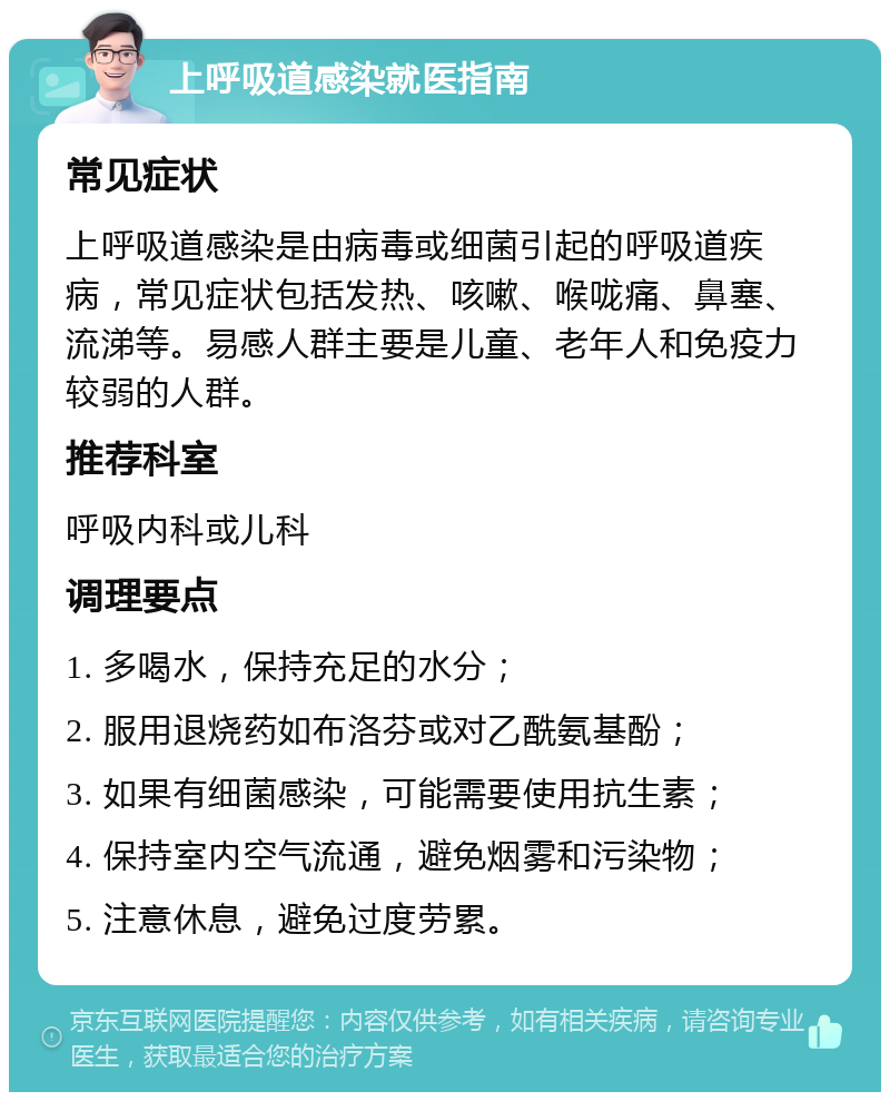 上呼吸道感染就医指南 常见症状 上呼吸道感染是由病毒或细菌引起的呼吸道疾病，常见症状包括发热、咳嗽、喉咙痛、鼻塞、流涕等。易感人群主要是儿童、老年人和免疫力较弱的人群。 推荐科室 呼吸内科或儿科 调理要点 1. 多喝水，保持充足的水分； 2. 服用退烧药如布洛芬或对乙酰氨基酚； 3. 如果有细菌感染，可能需要使用抗生素； 4. 保持室内空气流通，避免烟雾和污染物； 5. 注意休息，避免过度劳累。