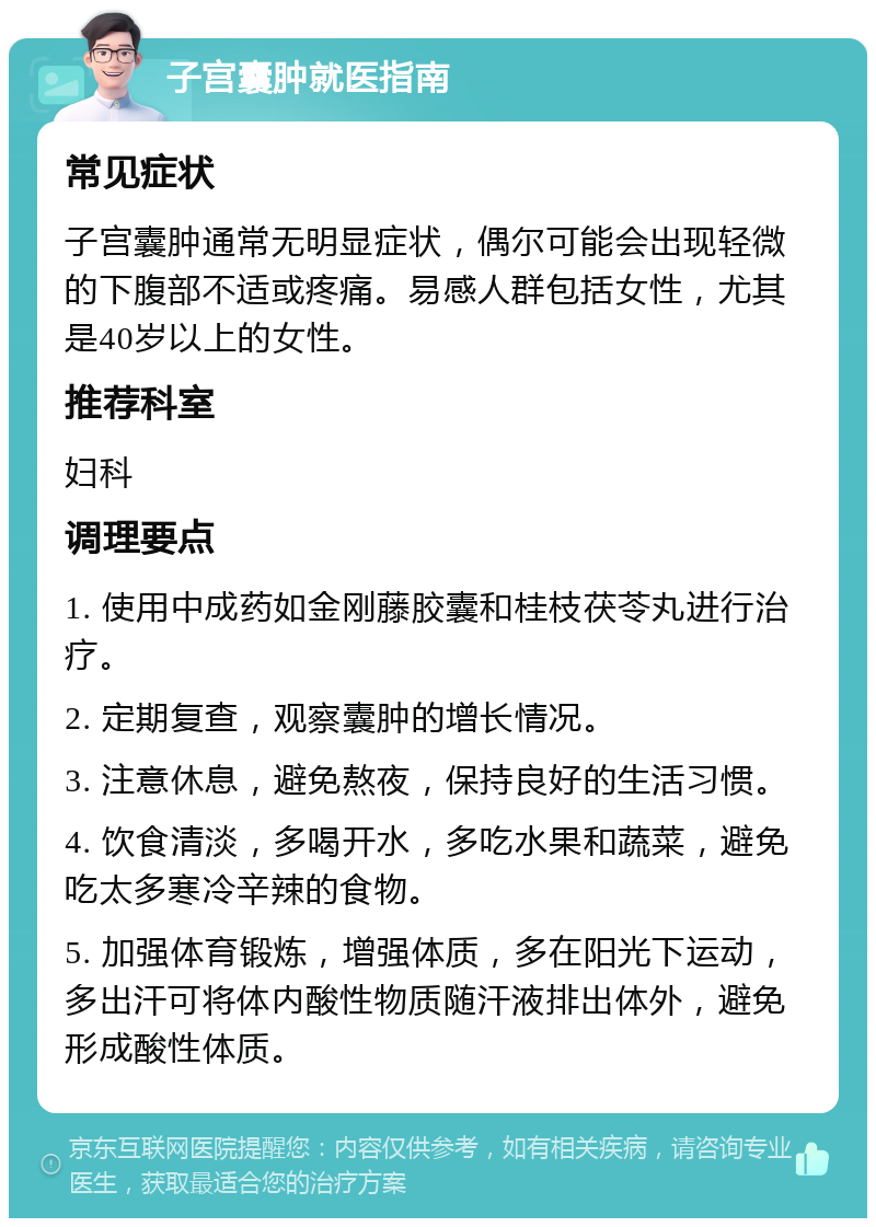 子宫囊肿就医指南 常见症状 子宫囊肿通常无明显症状，偶尔可能会出现轻微的下腹部不适或疼痛。易感人群包括女性，尤其是40岁以上的女性。 推荐科室 妇科 调理要点 1. 使用中成药如金刚藤胶囊和桂枝茯苓丸进行治疗。 2. 定期复查，观察囊肿的增长情况。 3. 注意休息，避免熬夜，保持良好的生活习惯。 4. 饮食清淡，多喝开水，多吃水果和蔬菜，避免吃太多寒冷辛辣的食物。 5. 加强体育锻炼，增强体质，多在阳光下运动，多出汗可将体内酸性物质随汗液排出体外，避免形成酸性体质。