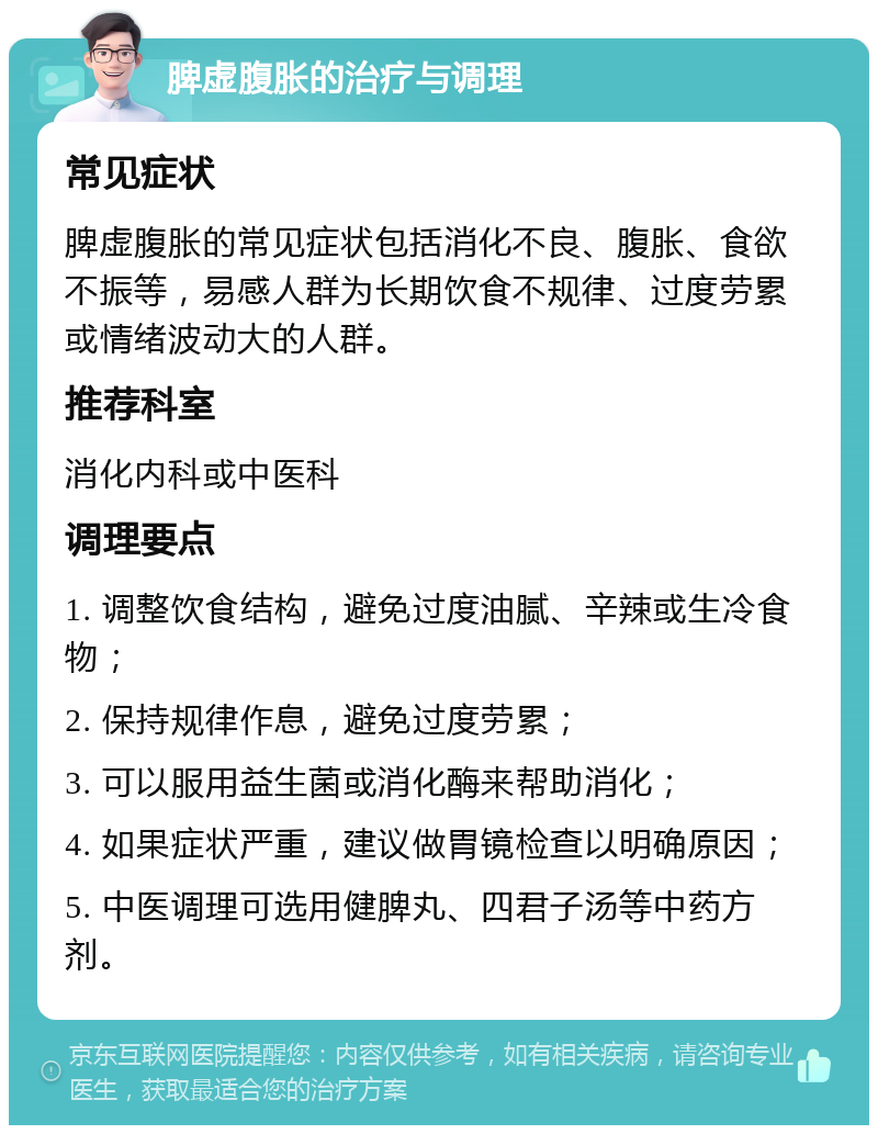 脾虚腹胀的治疗与调理 常见症状 脾虚腹胀的常见症状包括消化不良、腹胀、食欲不振等，易感人群为长期饮食不规律、过度劳累或情绪波动大的人群。 推荐科室 消化内科或中医科 调理要点 1. 调整饮食结构，避免过度油腻、辛辣或生冷食物； 2. 保持规律作息，避免过度劳累； 3. 可以服用益生菌或消化酶来帮助消化； 4. 如果症状严重，建议做胃镜检查以明确原因； 5. 中医调理可选用健脾丸、四君子汤等中药方剂。