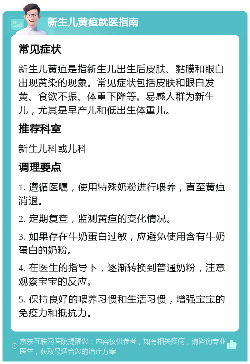 新生儿黄疸就医指南 常见症状 新生儿黄疸是指新生儿出生后皮肤、黏膜和眼白出现黄染的现象。常见症状包括皮肤和眼白发黄、食欲不振、体重下降等。易感人群为新生儿，尤其是早产儿和低出生体重儿。 推荐科室 新生儿科或儿科 调理要点 1. 遵循医嘱，使用特殊奶粉进行喂养，直至黄疸消退。 2. 定期复查，监测黄疸的变化情况。 3. 如果存在牛奶蛋白过敏，应避免使用含有牛奶蛋白的奶粉。 4. 在医生的指导下，逐渐转换到普通奶粉，注意观察宝宝的反应。 5. 保持良好的喂养习惯和生活习惯，增强宝宝的免疫力和抵抗力。