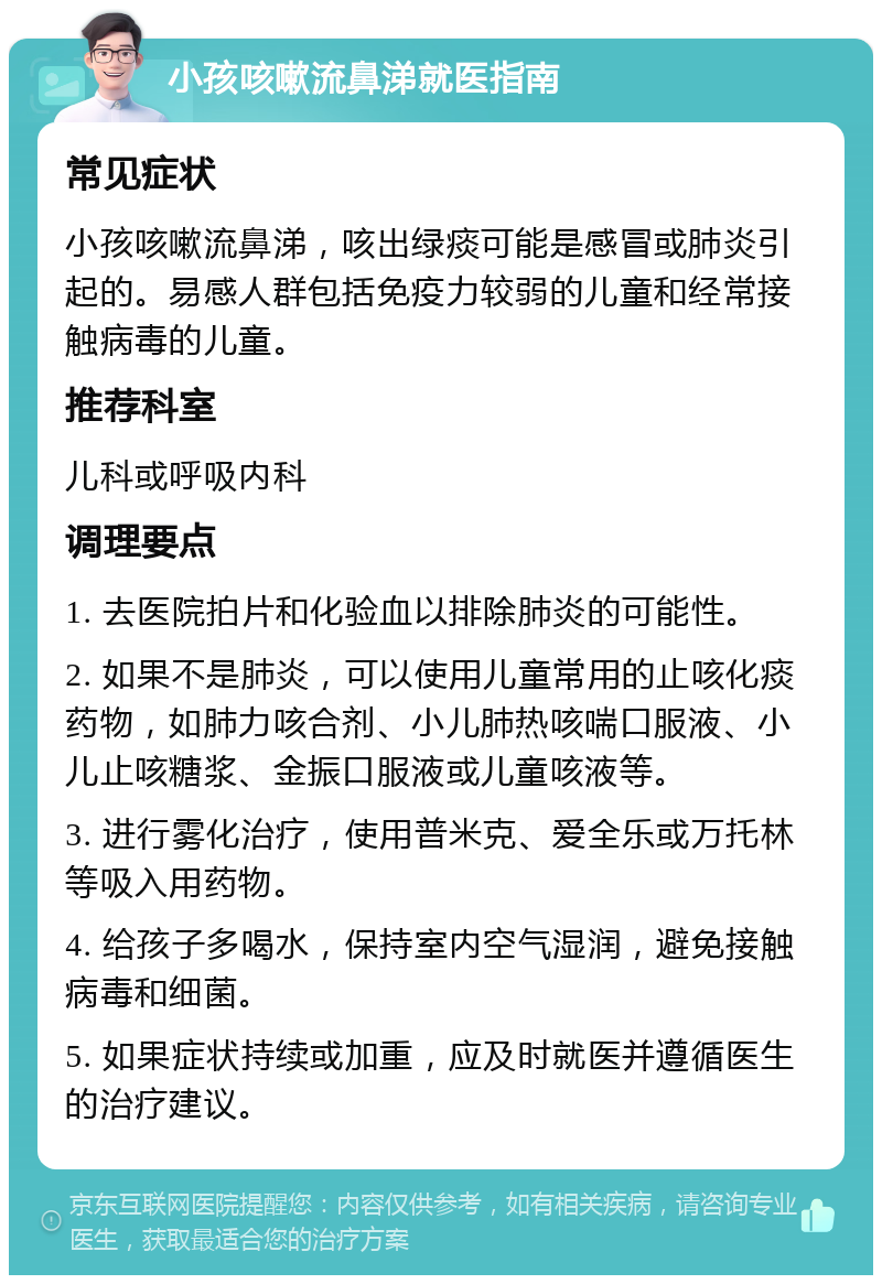 小孩咳嗽流鼻涕就医指南 常见症状 小孩咳嗽流鼻涕，咳出绿痰可能是感冒或肺炎引起的。易感人群包括免疫力较弱的儿童和经常接触病毒的儿童。 推荐科室 儿科或呼吸内科 调理要点 1. 去医院拍片和化验血以排除肺炎的可能性。 2. 如果不是肺炎，可以使用儿童常用的止咳化痰药物，如肺力咳合剂、小儿肺热咳喘口服液、小儿止咳糖浆、金振口服液或儿童咳液等。 3. 进行雾化治疗，使用普米克、爱全乐或万托林等吸入用药物。 4. 给孩子多喝水，保持室内空气湿润，避免接触病毒和细菌。 5. 如果症状持续或加重，应及时就医并遵循医生的治疗建议。