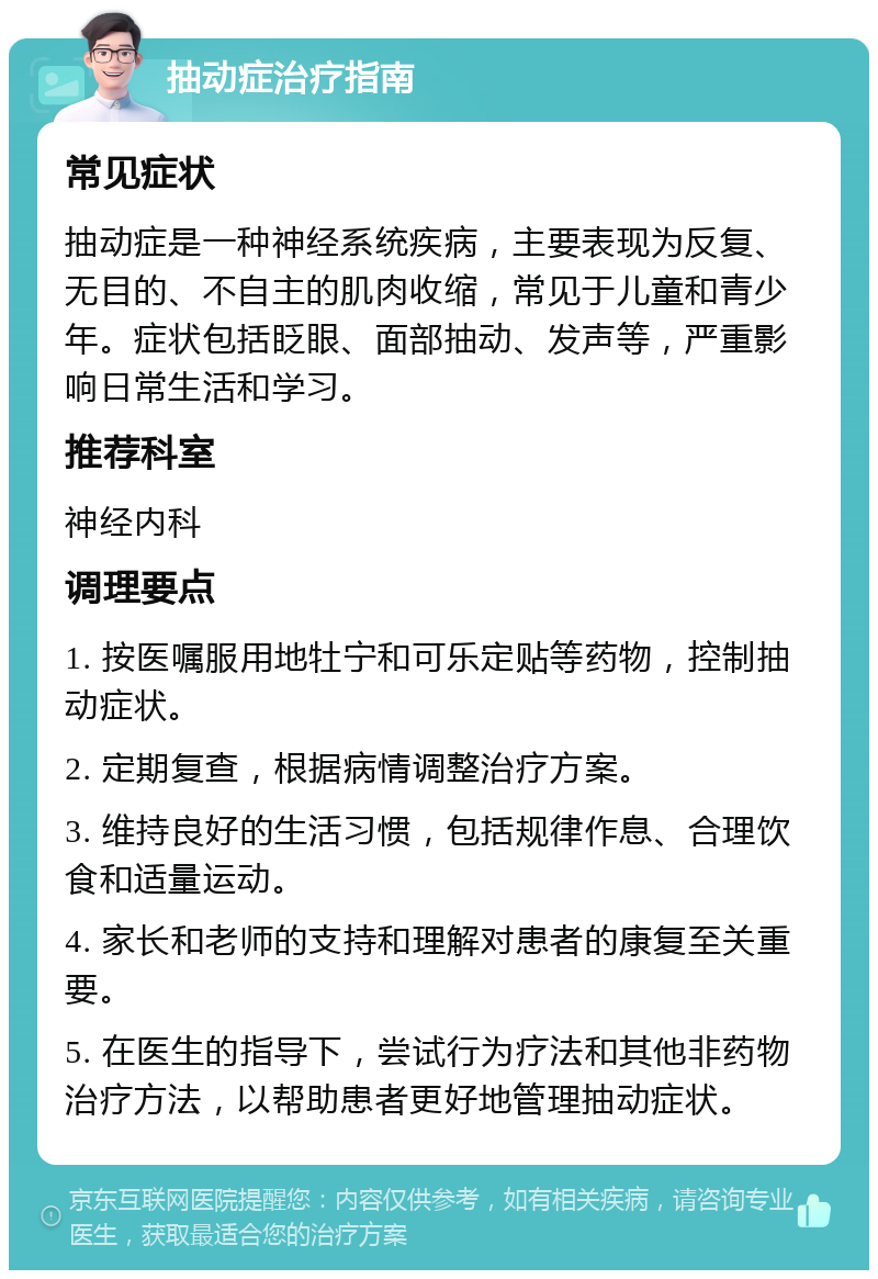 抽动症治疗指南 常见症状 抽动症是一种神经系统疾病，主要表现为反复、无目的、不自主的肌肉收缩，常见于儿童和青少年。症状包括眨眼、面部抽动、发声等，严重影响日常生活和学习。 推荐科室 神经内科 调理要点 1. 按医嘱服用地牡宁和可乐定贴等药物，控制抽动症状。 2. 定期复查，根据病情调整治疗方案。 3. 维持良好的生活习惯，包括规律作息、合理饮食和适量运动。 4. 家长和老师的支持和理解对患者的康复至关重要。 5. 在医生的指导下，尝试行为疗法和其他非药物治疗方法，以帮助患者更好地管理抽动症状。