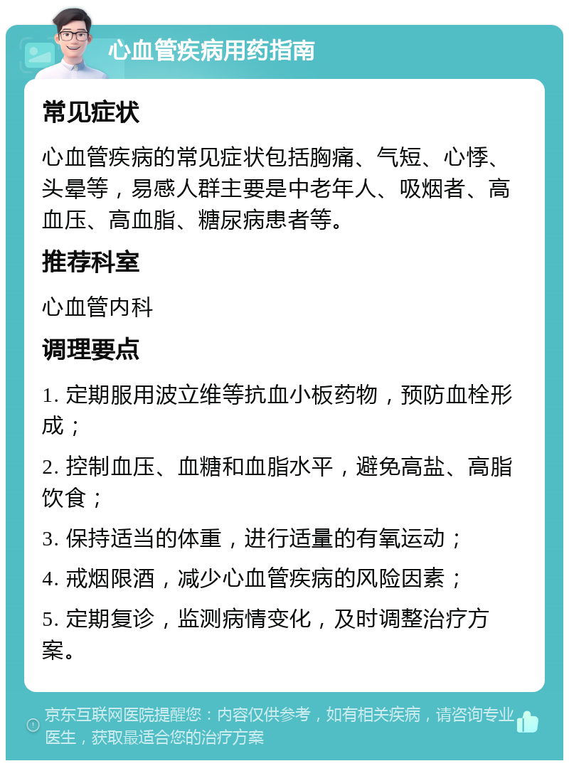 心血管疾病用药指南 常见症状 心血管疾病的常见症状包括胸痛、气短、心悸、头晕等，易感人群主要是中老年人、吸烟者、高血压、高血脂、糖尿病患者等。 推荐科室 心血管内科 调理要点 1. 定期服用波立维等抗血小板药物，预防血栓形成； 2. 控制血压、血糖和血脂水平，避免高盐、高脂饮食； 3. 保持适当的体重，进行适量的有氧运动； 4. 戒烟限酒，减少心血管疾病的风险因素； 5. 定期复诊，监测病情变化，及时调整治疗方案。