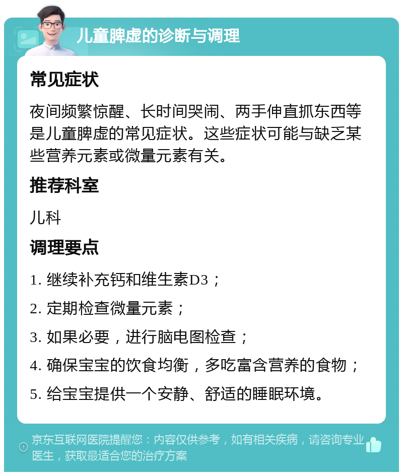 儿童脾虚的诊断与调理 常见症状 夜间频繁惊醒、长时间哭闹、两手伸直抓东西等是儿童脾虚的常见症状。这些症状可能与缺乏某些营养元素或微量元素有关。 推荐科室 儿科 调理要点 1. 继续补充钙和维生素D3； 2. 定期检查微量元素； 3. 如果必要，进行脑电图检查； 4. 确保宝宝的饮食均衡，多吃富含营养的食物； 5. 给宝宝提供一个安静、舒适的睡眠环境。