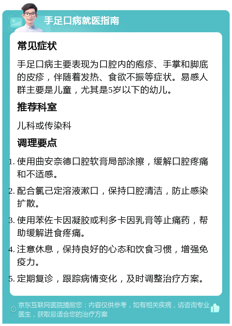 手足口病就医指南 常见症状 手足口病主要表现为口腔内的疱疹、手掌和脚底的皮疹，伴随着发热、食欲不振等症状。易感人群主要是儿童，尤其是5岁以下的幼儿。 推荐科室 儿科或传染科 调理要点 使用曲安奈德口腔软膏局部涂擦，缓解口腔疼痛和不适感。 配合氯己定溶液漱口，保持口腔清洁，防止感染扩散。 使用苯佐卡因凝胶或利多卡因乳膏等止痛药，帮助缓解进食疼痛。 注意休息，保持良好的心态和饮食习惯，增强免疫力。 定期复诊，跟踪病情变化，及时调整治疗方案。