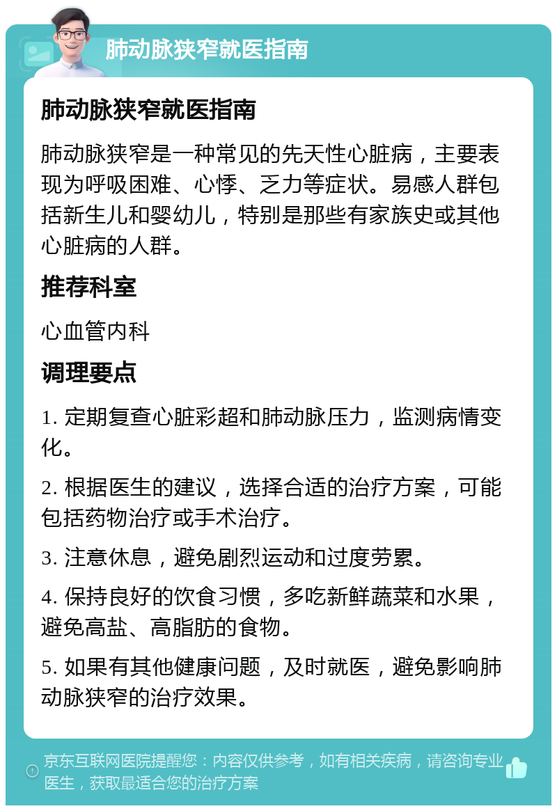 肺动脉狭窄就医指南 肺动脉狭窄就医指南 肺动脉狭窄是一种常见的先天性心脏病，主要表现为呼吸困难、心悸、乏力等症状。易感人群包括新生儿和婴幼儿，特别是那些有家族史或其他心脏病的人群。 推荐科室 心血管内科 调理要点 1. 定期复查心脏彩超和肺动脉压力，监测病情变化。 2. 根据医生的建议，选择合适的治疗方案，可能包括药物治疗或手术治疗。 3. 注意休息，避免剧烈运动和过度劳累。 4. 保持良好的饮食习惯，多吃新鲜蔬菜和水果，避免高盐、高脂肪的食物。 5. 如果有其他健康问题，及时就医，避免影响肺动脉狭窄的治疗效果。