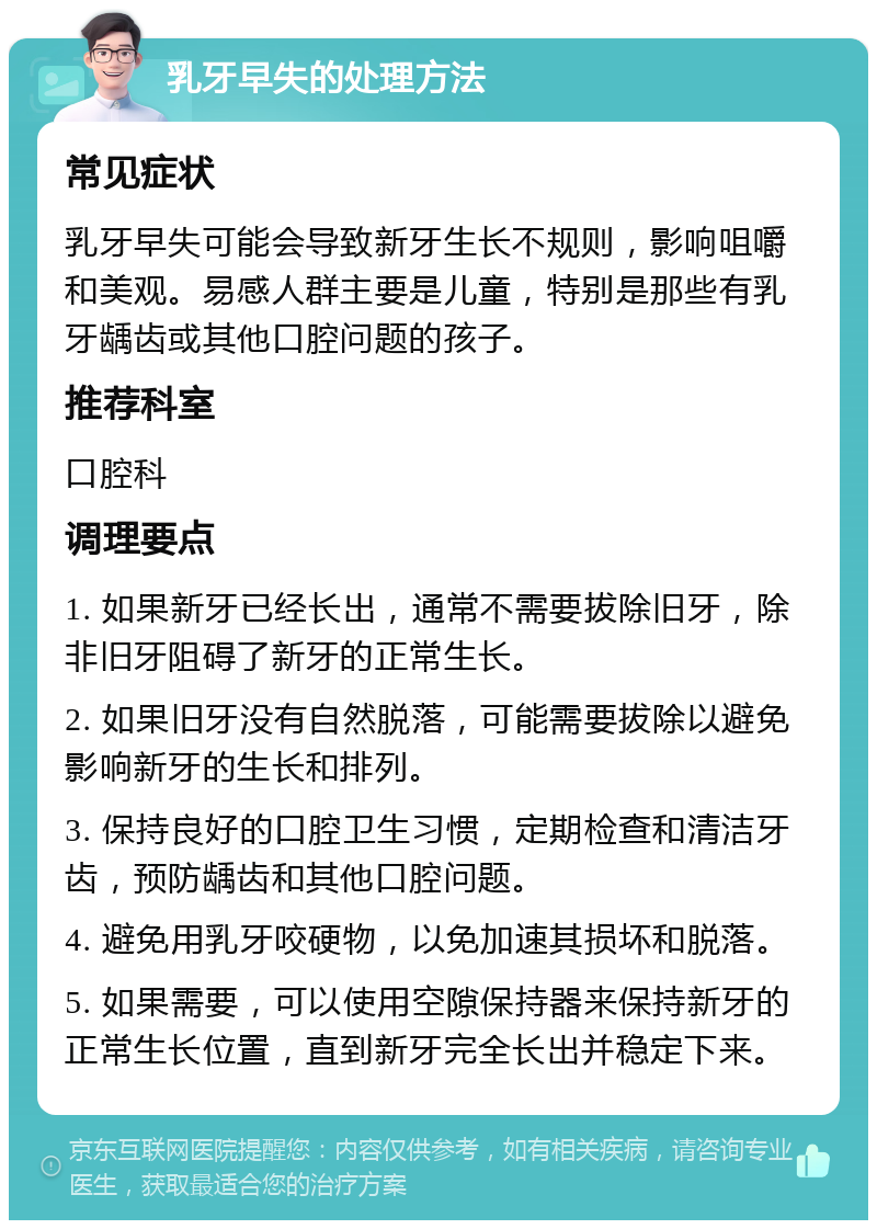 乳牙早失的处理方法 常见症状 乳牙早失可能会导致新牙生长不规则，影响咀嚼和美观。易感人群主要是儿童，特别是那些有乳牙龋齿或其他口腔问题的孩子。 推荐科室 口腔科 调理要点 1. 如果新牙已经长出，通常不需要拔除旧牙，除非旧牙阻碍了新牙的正常生长。 2. 如果旧牙没有自然脱落，可能需要拔除以避免影响新牙的生长和排列。 3. 保持良好的口腔卫生习惯，定期检查和清洁牙齿，预防龋齿和其他口腔问题。 4. 避免用乳牙咬硬物，以免加速其损坏和脱落。 5. 如果需要，可以使用空隙保持器来保持新牙的正常生长位置，直到新牙完全长出并稳定下来。