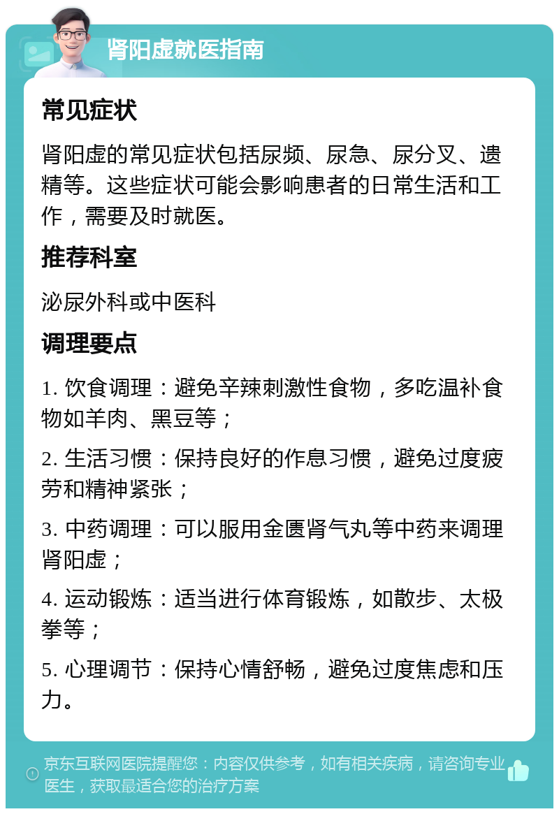 肾阳虚就医指南 常见症状 肾阳虚的常见症状包括尿频、尿急、尿分叉、遗精等。这些症状可能会影响患者的日常生活和工作，需要及时就医。 推荐科室 泌尿外科或中医科 调理要点 1. 饮食调理：避免辛辣刺激性食物，多吃温补食物如羊肉、黑豆等； 2. 生活习惯：保持良好的作息习惯，避免过度疲劳和精神紧张； 3. 中药调理：可以服用金匮肾气丸等中药来调理肾阳虚； 4. 运动锻炼：适当进行体育锻炼，如散步、太极拳等； 5. 心理调节：保持心情舒畅，避免过度焦虑和压力。