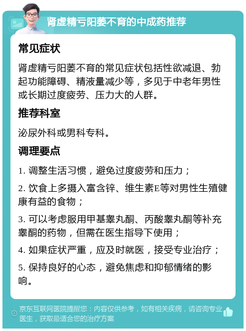 肾虚精亏阳萎不育的中成药推荐 常见症状 肾虚精亏阳萎不育的常见症状包括性欲减退、勃起功能障碍、精液量减少等，多见于中老年男性或长期过度疲劳、压力大的人群。 推荐科室 泌尿外科或男科专科。 调理要点 1. 调整生活习惯，避免过度疲劳和压力； 2. 饮食上多摄入富含锌、维生素E等对男性生殖健康有益的食物； 3. 可以考虑服用甲基睾丸酮、丙酸睾丸酮等补充睾酮的药物，但需在医生指导下使用； 4. 如果症状严重，应及时就医，接受专业治疗； 5. 保持良好的心态，避免焦虑和抑郁情绪的影响。