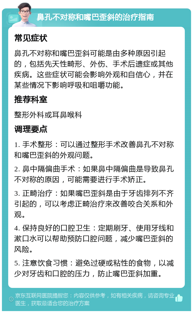 鼻孔不对称和嘴巴歪斜的治疗指南 常见症状 鼻孔不对称和嘴巴歪斜可能是由多种原因引起的，包括先天性畸形、外伤、手术后遗症或其他疾病。这些症状可能会影响外观和自信心，并在某些情况下影响呼吸和咀嚼功能。 推荐科室 整形外科或耳鼻喉科 调理要点 1. 手术整形：可以通过整形手术改善鼻孔不对称和嘴巴歪斜的外观问题。 2. 鼻中隔偏曲手术：如果鼻中隔偏曲是导致鼻孔不对称的原因，可能需要进行手术矫正。 3. 正畸治疗：如果嘴巴歪斜是由于牙齿排列不齐引起的，可以考虑正畸治疗来改善咬合关系和外观。 4. 保持良好的口腔卫生：定期刷牙、使用牙线和漱口水可以帮助预防口腔问题，减少嘴巴歪斜的风险。 5. 注意饮食习惯：避免过硬或粘性的食物，以减少对牙齿和口腔的压力，防止嘴巴歪斜加重。