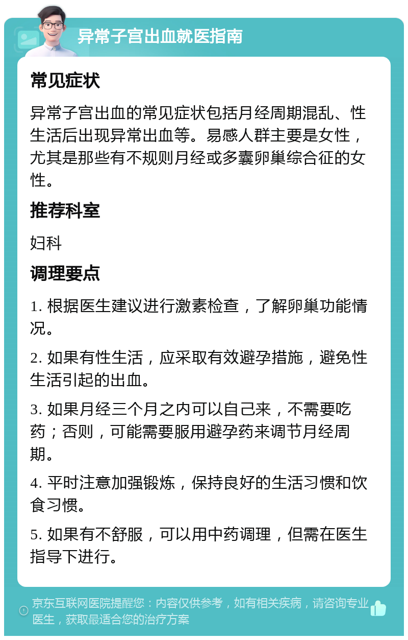 异常子宫出血就医指南 常见症状 异常子宫出血的常见症状包括月经周期混乱、性生活后出现异常出血等。易感人群主要是女性，尤其是那些有不规则月经或多囊卵巢综合征的女性。 推荐科室 妇科 调理要点 1. 根据医生建议进行激素检查，了解卵巢功能情况。 2. 如果有性生活，应采取有效避孕措施，避免性生活引起的出血。 3. 如果月经三个月之内可以自己来，不需要吃药；否则，可能需要服用避孕药来调节月经周期。 4. 平时注意加强锻炼，保持良好的生活习惯和饮食习惯。 5. 如果有不舒服，可以用中药调理，但需在医生指导下进行。