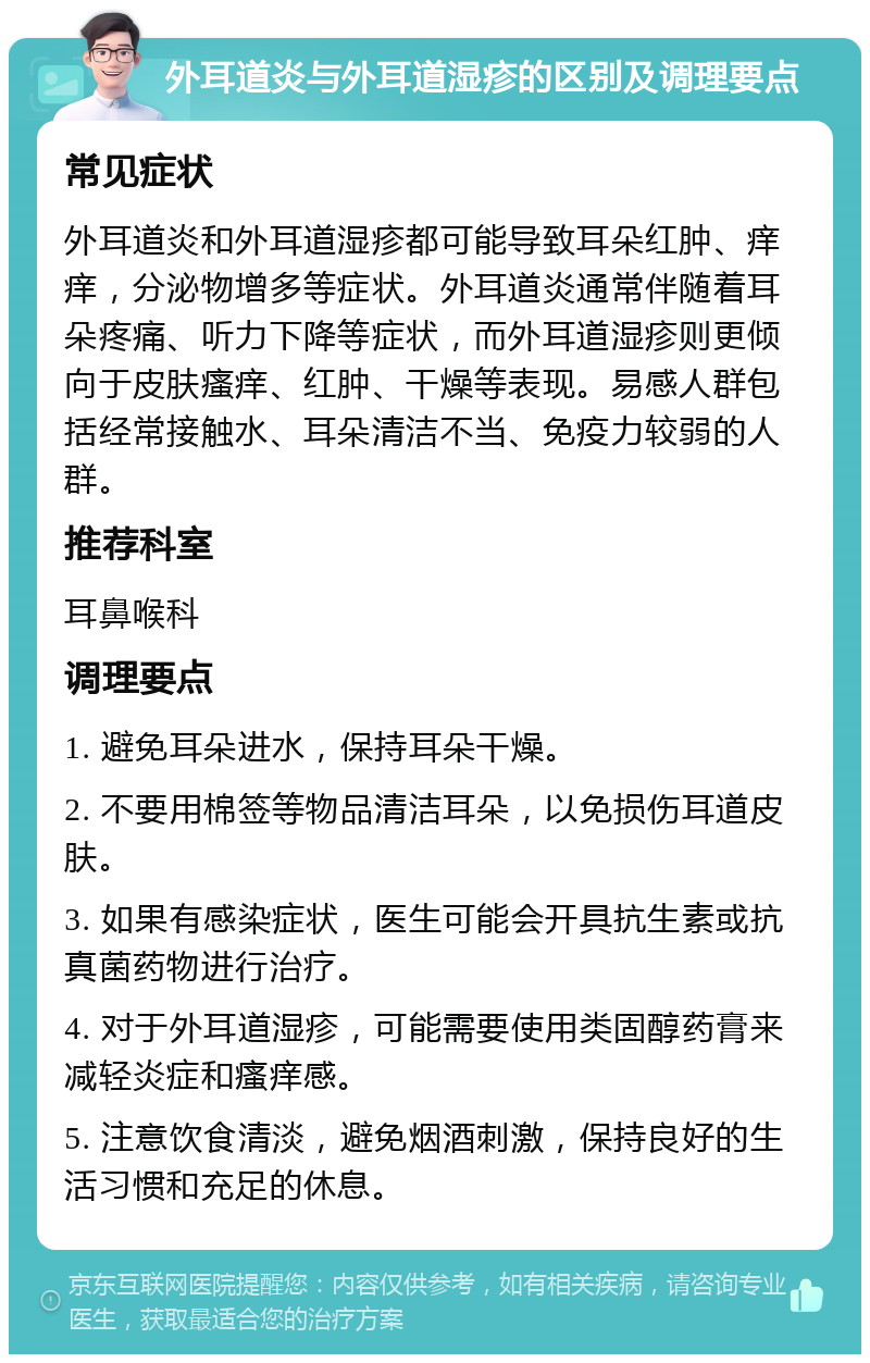 外耳道炎与外耳道湿疹的区别及调理要点 常见症状 外耳道炎和外耳道湿疹都可能导致耳朵红肿、痒痒，分泌物增多等症状。外耳道炎通常伴随着耳朵疼痛、听力下降等症状，而外耳道湿疹则更倾向于皮肤瘙痒、红肿、干燥等表现。易感人群包括经常接触水、耳朵清洁不当、免疫力较弱的人群。 推荐科室 耳鼻喉科 调理要点 1. 避免耳朵进水，保持耳朵干燥。 2. 不要用棉签等物品清洁耳朵，以免损伤耳道皮肤。 3. 如果有感染症状，医生可能会开具抗生素或抗真菌药物进行治疗。 4. 对于外耳道湿疹，可能需要使用类固醇药膏来减轻炎症和瘙痒感。 5. 注意饮食清淡，避免烟酒刺激，保持良好的生活习惯和充足的休息。