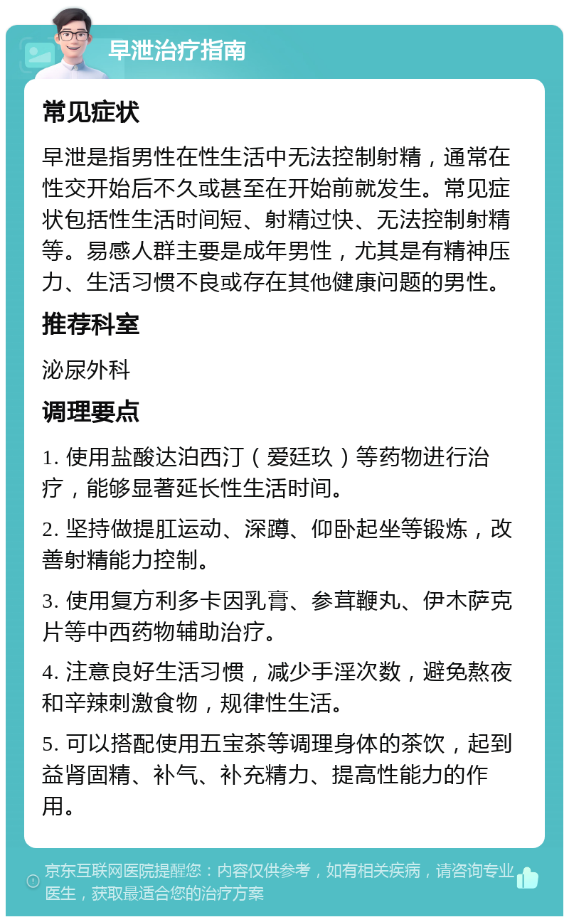 早泄治疗指南 常见症状 早泄是指男性在性生活中无法控制射精，通常在性交开始后不久或甚至在开始前就发生。常见症状包括性生活时间短、射精过快、无法控制射精等。易感人群主要是成年男性，尤其是有精神压力、生活习惯不良或存在其他健康问题的男性。 推荐科室 泌尿外科 调理要点 1. 使用盐酸达泊西汀（爱廷玖）等药物进行治疗，能够显著延长性生活时间。 2. 坚持做提肛运动、深蹲、仰卧起坐等锻炼，改善射精能力控制。 3. 使用复方利多卡因乳膏、参茸鞭丸、伊木萨克片等中西药物辅助治疗。 4. 注意良好生活习惯，减少手淫次数，避免熬夜和辛辣刺激食物，规律性生活。 5. 可以搭配使用五宝茶等调理身体的茶饮，起到益肾固精、补气、补充精力、提高性能力的作用。