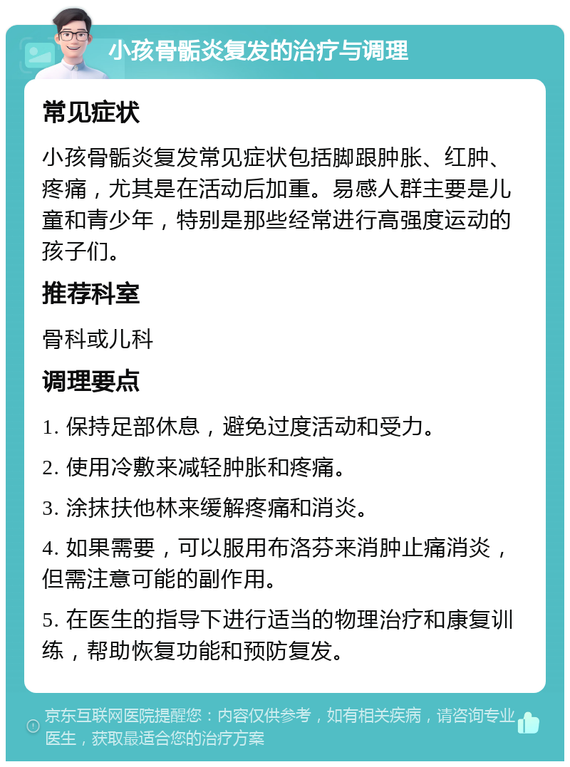 小孩骨骺炎复发的治疗与调理 常见症状 小孩骨骺炎复发常见症状包括脚跟肿胀、红肿、疼痛，尤其是在活动后加重。易感人群主要是儿童和青少年，特别是那些经常进行高强度运动的孩子们。 推荐科室 骨科或儿科 调理要点 1. 保持足部休息，避免过度活动和受力。 2. 使用冷敷来减轻肿胀和疼痛。 3. 涂抹扶他林来缓解疼痛和消炎。 4. 如果需要，可以服用布洛芬来消肿止痛消炎，但需注意可能的副作用。 5. 在医生的指导下进行适当的物理治疗和康复训练，帮助恢复功能和预防复发。