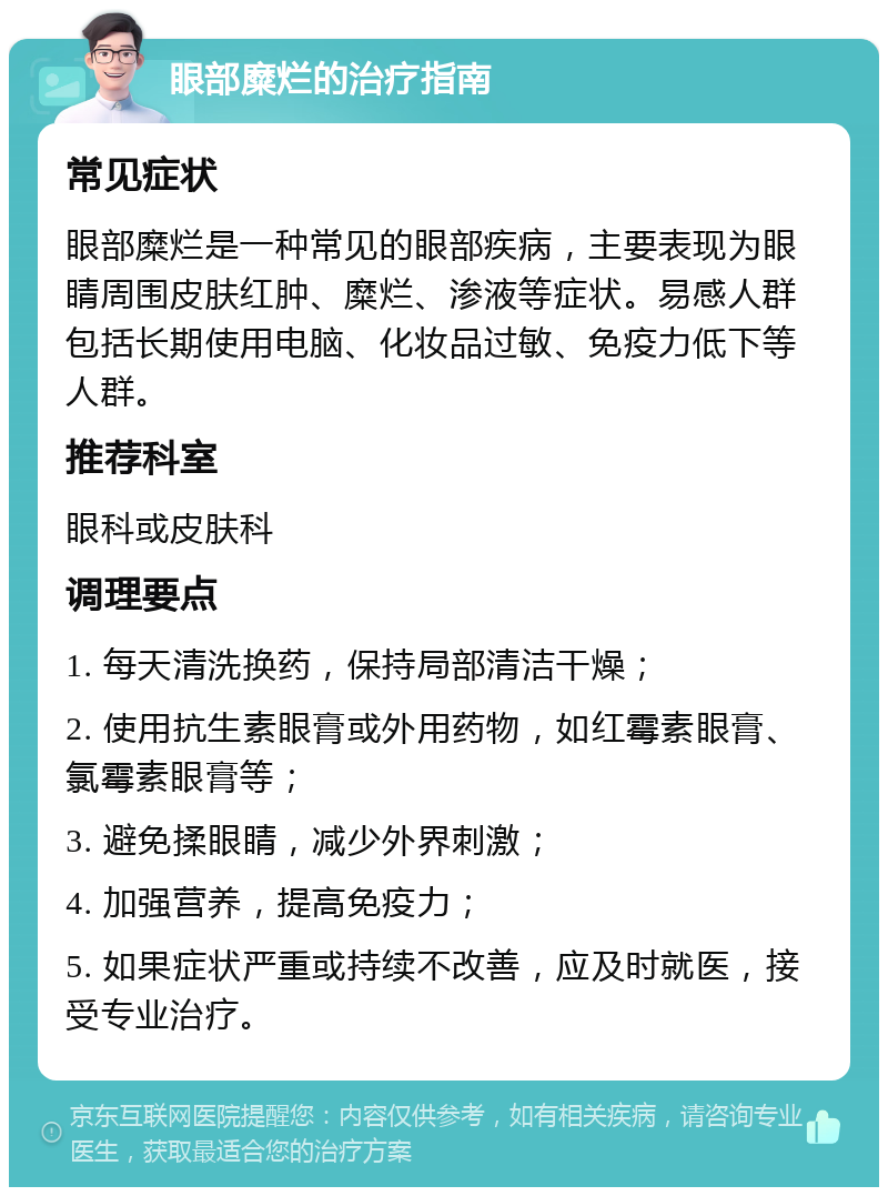 眼部糜烂的治疗指南 常见症状 眼部糜烂是一种常见的眼部疾病，主要表现为眼睛周围皮肤红肿、糜烂、渗液等症状。易感人群包括长期使用电脑、化妆品过敏、免疫力低下等人群。 推荐科室 眼科或皮肤科 调理要点 1. 每天清洗换药，保持局部清洁干燥； 2. 使用抗生素眼膏或外用药物，如红霉素眼膏、氯霉素眼膏等； 3. 避免揉眼睛，减少外界刺激； 4. 加强营养，提高免疫力； 5. 如果症状严重或持续不改善，应及时就医，接受专业治疗。