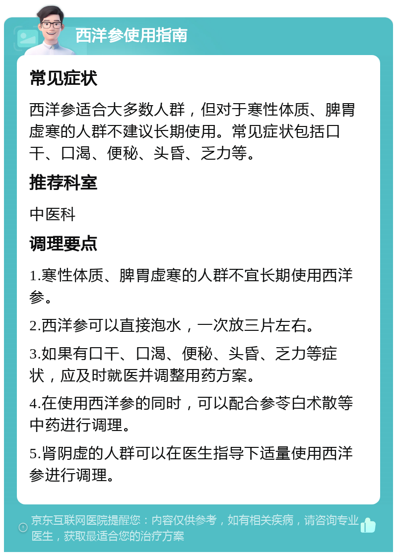 西洋参使用指南 常见症状 西洋参适合大多数人群，但对于寒性体质、脾胃虚寒的人群不建议长期使用。常见症状包括口干、口渴、便秘、头昏、乏力等。 推荐科室 中医科 调理要点 1.寒性体质、脾胃虚寒的人群不宜长期使用西洋参。 2.西洋参可以直接泡水，一次放三片左右。 3.如果有口干、口渴、便秘、头昏、乏力等症状，应及时就医并调整用药方案。 4.在使用西洋参的同时，可以配合参苓白术散等中药进行调理。 5.肾阴虚的人群可以在医生指导下适量使用西洋参进行调理。