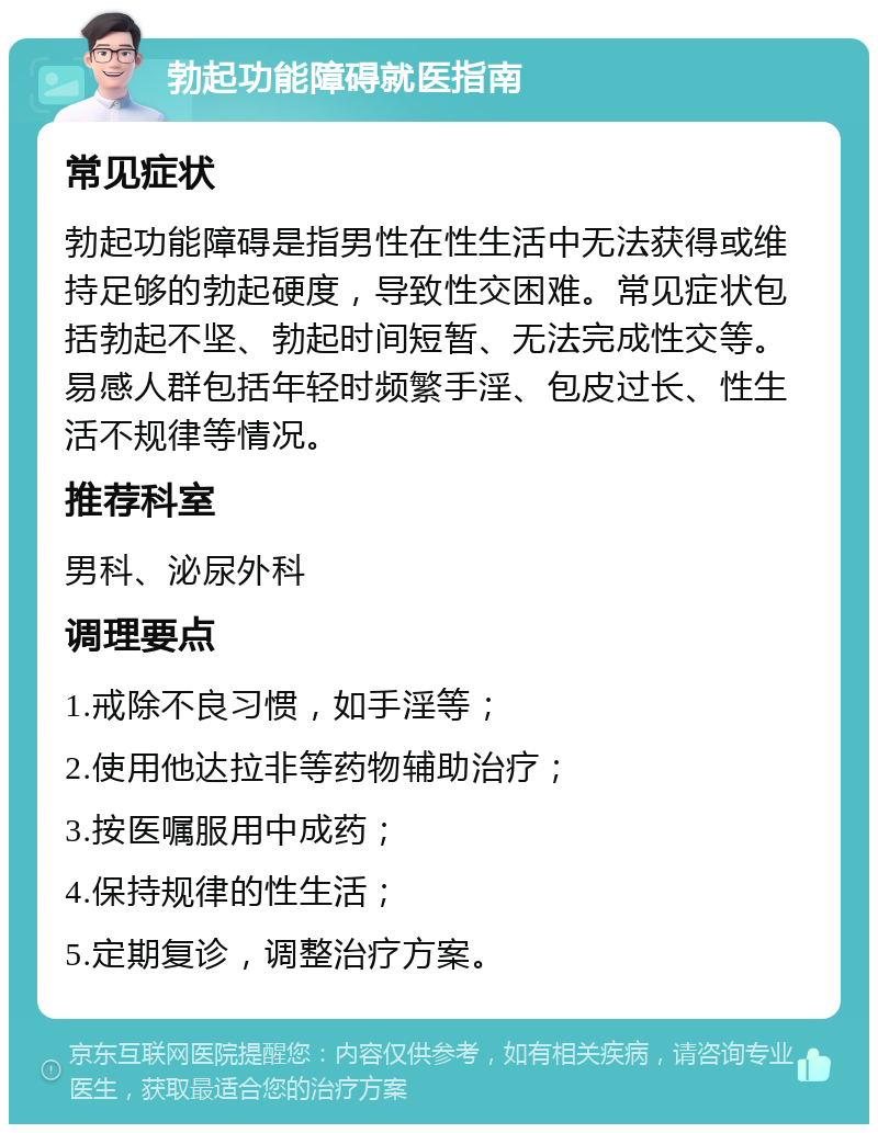 勃起功能障碍就医指南 常见症状 勃起功能障碍是指男性在性生活中无法获得或维持足够的勃起硬度，导致性交困难。常见症状包括勃起不坚、勃起时间短暂、无法完成性交等。易感人群包括年轻时频繁手淫、包皮过长、性生活不规律等情况。 推荐科室 男科、泌尿外科 调理要点 1.戒除不良习惯，如手淫等； 2.使用他达拉非等药物辅助治疗； 3.按医嘱服用中成药； 4.保持规律的性生活； 5.定期复诊，调整治疗方案。